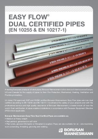 EASY FLOW®
DUAL CERTIFIED PIPES
(EN 10255 & EN 10217-1)
A leading European producer of steel pipes; Borusan Mannesmann is the choice of clients across Europe,
US and Canada for the supply of pipes to their Fire Protection, Mechanical, Heating, Ventilation and
Plumbing industries.
UL listed, FM approved, NSF and DVGW certiﬁed Borusan Mannesmann Easy Flow pipes are now dual
certiﬁed according to EN 10255 and EN 10217-1 to enhance the safety of your projects and with the
professional service and high quality assurance of Borusan Mannesmann, a brand known all over the
world. Dual certiﬁcation of pipes enables installations in accordance with Pressure Equipment Directive
(PED) where applicable.
Borusan Mannesmann Easy Flow Dual Certiﬁed Pipes are available as;
• Medium or Heavy weight
• Red painted, galvanised or self color
• Plain ends, grooved (Victaulic) or threaded & coupled. Pipes are also suitable for on - site machining
such as bending, threading, grooving and welding.
 