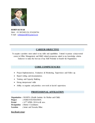ROBIN KUMAR
Mob: +91 9852402128, 9334388784
E-mail : robinmanishk9@gmail.com
CAREER OBJECTIVE
To acquire a position more suited to my skills and capabilities. I intend to pursue a deep rooted
career in Office Management and M&E related prospectus suited to my knowledge criteria.
Endeavor to make the best use of my Skill Potential to benefit the Organization.
CORE COMPETENCIES
 Project Implementation, Evaluation & Monitoring, Supervision and Follow up.
 Report writing and documentation.
 Training and Capacity Building.
 Strong interpersonal skills
 Ability to organize and prioritize own work in less/nil supervision.
PROFESSIONAL AFFILIATION
Organization : MAMTA (Health Institute for Mother and Child).
Project : FORD FOUNDATION.
Period : 14TH APRIL 2014 to till now.
Designation : District Coordinator.
Location : Jamui and Nawada, Bihar.
Key Result Areas:
 