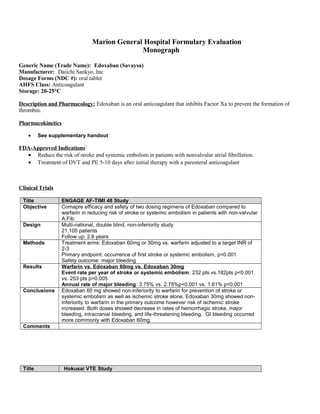 Marion General Hospital Formulary Evaluation
Monograph
Generic Name (Trade Name): Edoxaban (Savaysa)
Manufacturer: Daiichi Sankyo, Inc
Dosage Forms (NDC #): oral tablet
AHFS Class: Anticoagulant
Storage: 20-25°C
Description and Pharmacology: Edoxaban is an oral anticoagulant that inhibits Factor Xa to prevent the formation of
thrombin.
Pharmacokinetics
• See supplementary handout
FDA-Approved Indications1
• Reduce the risk of stroke and systemic embolism in patients with nonvalvular atrial fibrillation.
• Treatment of DVT and PE 5-10 days after initial therapy with a parenteral anticoagulant
Clinical Trials
Title ENGAGE AF-TIMI 48 Study
Objective Comapre efficacy and safety of two dosing regimens of Edoxaban compared to
warfarin in reducing risk of stroke or systemic embolism in patients with non-valvular
A.Fib.
Design Multi-national, double blind, non-inferiority study
21,105 patients
Follow up: 2.8 years
Methods Treatment arms: Edoxaban 60mg or 30mg vs. warfarin adjusted to a target INR of
2-3
Primary endpoint: occurrence of first stroke or systemic embolism, p<0.001
Safety outcome: major bleeding
Results Warfarin vs. Edoxaban 60mg vs. Edoxaban 30mg
Event rate per year of stroke or systemic embolism: 232 pts vs.182pts p<0.001.
vs. 253 pts p=0.005
Annual rate of major bleeding: 3.75% vs. 2.75%p<0.001 vs. 1.61% p<0.001
Conclusions Edoxaban 60 mg showed non-inferiority to warfarin for prevention of stroke or
systemic embolism as well as ischemic stroke alone. Edoxaban 30mg showed non-
inferiority to warfarin in the primary outcome however risk of ischemic stroke
increased. Both doses showed decrease in rates of hemorrhagic stroke, major
bleeding, intracranial bleeding, and life-threatening bleeding. GI bleeding occurred
more commonly with Edoxaban 60mg.
Comments
Title Hokusai VTE Study
 
