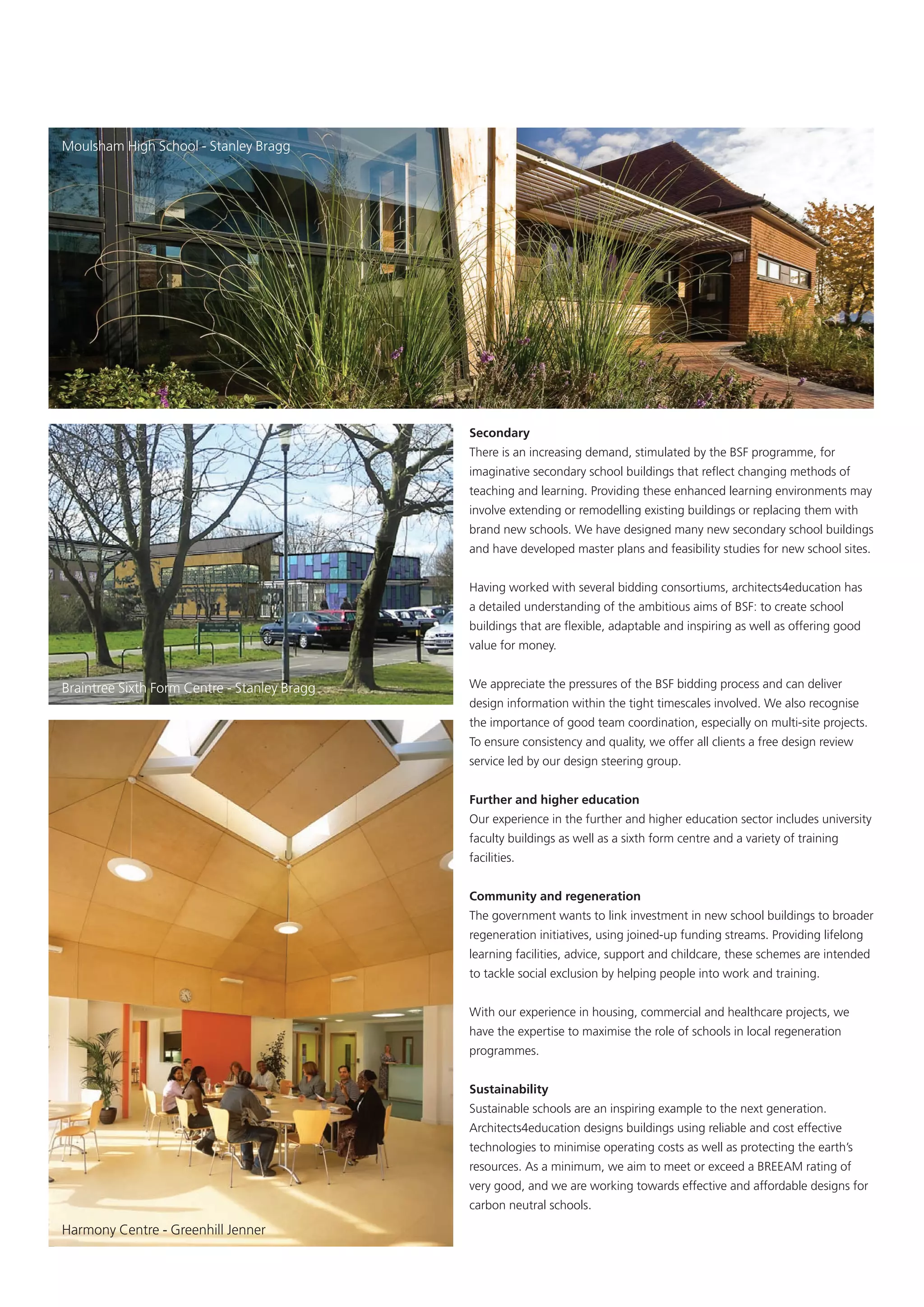 Moulsham High School - Stanley Bragg




                                              Secondary
                                              There is an increasing demand, stimulated by the BSF programme, for
                                              imaginative secondary school buildings that reﬂect changing methods of
                                              teaching and learning. Providing these enhanced learning environments may
                                              involve extending or remodelling existing buildings or replacing them with
                                              brand new schools. We have designed many new secondary school buildings
                                              and have developed master plans and feasibility studies for new school sites.


                                              Having worked with several bidding consortiums, architects4education has
                                              a detailed understanding of the ambitious aims of BSF: to create school
                                              buildings that are ﬂexible, adaptable and inspiring as well as offering good
                                              value for money.


Braintree Sixth Form Centre - Stanley Bragg   We appreciate the pressures of the BSF bidding process and can deliver
                                              design information within the tight timescales involved. We also recognise
                                              the importance of good team coordination, especially on multi-site projects.
                                              To ensure consistency and quality, we offer all clients a free design review
                                              service led by our design steering group.


                                              Further and higher education
                                              Our experience in the further and higher education sector includes university
                                              faculty buildings as well as a sixth form centre and a variety of training
                                              facilities.


                                              Community and regeneration
                                              The government wants to link investment in new school buildings to broader
                                              regeneration initiatives, using joined-up funding streams. Providing lifelong
                                              learning facilities, advice, support and childcare, these schemes are intended
                                              to tackle social exclusion by helping people into work and training.


                                              With our experience in housing, commercial and healthcare projects, we
                                              have the expertise to maximise the role of schools in local regeneration
                                              programmes.


                                              Sustainability
                                              Sustainable schools are an inspiring example to the next generation.
                                              Architects4education designs buildings using reliable and cost effective
                                              technologies to minimise operating costs as well as protecting the earth’s
                                              resources. As a minimum, we aim to meet or exceed a BREEAM rating of
                                              very good, and we are working towards effective and affordable designs for
                                              carbon neutral schools.

Harmony Centre - Greenhill Jenner
 