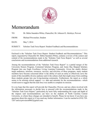 Memorandum
TO: Dr. Debra Saunders-White, Chancellor; Dr. Johnson O. Akinleye, Provost
FROM: Michael Provencher, Student
DATE: May 7, 2014
SUBJECT: Scholars Task Force Report: Student Feedback and Recommendations
Enclosed is the “Scholars Task Force Report: Student Feedback and Recommendations.” This
report, requested by Chancellor Dr. Debra Saunders-White, contains a review of the context and
content of the recommendations made in the “Scholars Task Force Report,” as well as several
conclusions and recommendations from additional research.
Among the recommendations of the “Scholars Task Force Report” is a partial merger of the
University Honors Program, Centennial Scholars Program, and Annie Day Shepard Scholars
Program into one Eagle Excellence Living Learning Community. Given the starkly distinct
target audiences, missions, resources, services, and activities of these programs, many student
members have become concerned about 1) the ability of such an entity to effectively serve the
needs of this incredibly diverse audience and 2) the culture clash that might ensue from combing
these students groups into one living-learning community. Furthermore, the report as a whole
seems to be missing critical support—i.e. data and rationale for the recommendations—which
would seem to suggest that the task force was unable to complete its mission.
It is my hope that this report will provide the Chancellor, Provost, and any others involved with
the information necessary to decide how to proceed with the recommendations made in the
“Scholars Task Force Report,” particularly by more fully understanding the scope and depth of
the impacts said recommendations can have on the students of North Carolina Central
University, to whom these changes are intended to benefit. Please let me know if you have any
questions about this report or if you need any further information. I can be reached at (910) 728-
1267 and at provencm0062@gmail.com.
 