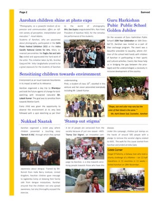understanding.
Pinki, a student of class 10th
, excelled in this
venture and her vision astonished everybody
including Mr. Lokesh Kumar.
disease.
Under this campaign, children put stamps on
the hands of around 500 people with a
pledge to remove the societal stigma related
to AIDS . The walk for this cause started from
Aarohan and ended at India Gate.
A lot of people are ostracized from the
society because of just one reason –AIDS.
‘Stamp Out Stigma’, an innovative cam-
paign by Aarohan, is a step towards sensi-
tizing people towards those who have this
Environment as an issue traverses boundaries
in its impact as well as its relevance.
Aarohan organized a day trip to Bharatpur
and took the future agents of change for bird-
watching with renowned naturalist Mr.
Lokesh Kumar. The goal was to sensitize them
towards Mother Earth.
Every child was given the opportunity to
observe the environment at its very best
followed with a spot sketching as per their
"Photography, as a powerful medium of ex-
pression and communication, offers an infi-
nite variety of perception, interpretation and
execution.” - Ansel Adams
Students of Aarohan, who are passionate
about photography, participated in the Delhi
Photo Festival Exhibition 2015 at the Indira
Gandhi National Centre for Arts. Many re-
nowned personalities like Raghu Rai and Jatin
Das visited and appreciated the hard work of
the artist. This initiative taken by Ms. Anshika
Garg and Mr. Vidur Jangbahadur proved to be
a great exposure for the students of Aarohan
to the world of photography.
Mrs. Das Gupta congratulated Mrs. Rani Patel,
President of Aarohan NGO, for the remarka-
ble performance of the students.
Aarohan children shine at photo expo
‘Stamp out stigma’
SamvadPage 2
Sensitizing children towards environment
Guru Harkishan
Pubic Public School
Golden Jubilee
On the occasion of Guru Harkrishan Public
School's 50th Year Celebration on 16th Octo-
ber’15, Aarohan was invited as a part of
their exchange program. The event was a
beautiful anecdote to equality, where chil-
dren of the school held hands with children
of Aarohan in participating in their sports
and cultural activities. Events like these help
us in bridging the gap between the privi-
leged and the underprivileged, a necessity in
inclusive development of the country.
Nukkad Naatak
Aarohan organized a street play where
children presented a touching story
‘Ramesh ki Ma’, through which they spread
awareness about dengue. Trained by Mr.
Nimish from Halle Berry Institute, United
Kingdom, Aarohan children gave message
to Jagdamba Camp on keeping their family
safe from dengue mosquitoes. Aarohan
ensured that the children not only spread
awareness, but also thoroughly enjoyed the
exercise.
Celeb Corner
Fergal O’Flaherty, a Galway man who took a
charity challenge of a lifetime – ran 13 half
marathons in 13 countries in 13 weeks –
visited Aarohan on 28th November .
“Shape, size and color may vary but the
color of their blood is the same. “
Ms. Aarti Dawar Sud, Counselor, Aarohan
 