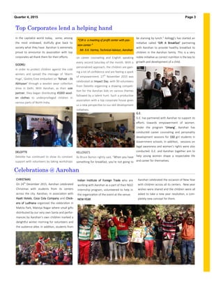 In the capitalist world today, some, among
the most endowed, dutifully give back to
society what they have. Aarohan is extremely
proud to announce its association with top
corporates ad thank them for their efforts.
GODREJ
In order to protect children against the cold
winters and spread the message of ‘Warm
Hugs’, Godrej Ezee embarked on ‘Rahaat - Ek
Abhiyaan' through a woolen wear collection
drive in Delhi. With Aarohan, as their sole
partner, they began distributing 45000 wool-
en clothes to underprivileged children in
various parts of North India.
DELOITTE
Deloitte has continued to show its constant
support with volunteers by taking workshops
on career counseling and English speaking
every second Saturday of the month. With a
personalized approach, the children are gain-
ing a lot of confidence and are feeling a spark
of empowerment. 27th
November 2015 was
celebrated as Impact Day, with 90 volunteers
from Deloitte organizing a drawing competi-
tion for the Aarohan kids on various themes
followed by a talent hunt. Such a productive
association with a top corporate house gives
us a new perspective to our skill development
initiatives.
KELLOGG’S
As Bruce Barton rightly said, “When you have
something for breakfast, you're not going to
Aarohan celebrated the occasion of New Year
with children across all its centers. New year
wishes were shared and the children were all
asked to take a new year resolution, a com-
pletely new concept for them.
CHRISTMAS
On 24th
December 2015, Aarohan celebrated
Christmas with students from its centers
across the city. Aarohan, in association with
Hyatt Hotels, Coca Cola Company and Chick-
ens of Ludhiana organized the celebration in
Mahila Park, Malviya Nagar where small gifts
distributed by our very own Santa and perfor-
mances by Aarohan’s own children marked a
delightful winter morning for volunteers and
the audience alike. In addition, students from
Indian Institute of Foreign Trade who are
working with Aarohan as a part of their NGO
internship program, volunteered to help in
the organization of the event at the venue.
NEW YEAR
Top Corporates lend a helping hand
Celebrations @ Aarohan
Page 3Quarter 4, 2015
“CSR is a meeting of profit center with pas-
sion center.”
Mr. K.K. Varma, Technical Advisor, Aarohan
be starving by lunch.” Kellogg’s has started an
initiative called ‘Gift A Breakfast’ partnering
with Aarohan to provide healthy breakfast to
children in the Aarohan family. This is a very
noble initiative as correct nutrition is the key to
growth and development of a child.
G.E.
G.E. has partnered with Aarohan to support its
efforts towards empowerment of women.
Under the program ‘Umang’, Aarohan has
conducted career counseling and personality
development sessions for 150 girl students in
Government schools. In addition, sessions on
legal awareness and women’s rights were also
conducted. G.E. and Aarohan together aim to
help young women shape a respectable life
and career for themselves.
 