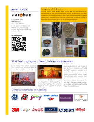 get due attention. ‘Goti Pua’ is a dying art
form, the performers of which are living in
stark poverty, struggling for their fundamen-
tal rights. To extend support to the perform-
‘Goti Pua’, a dying art - Diwali Celebration @ Aarohan
ers of this art, children of under 13 years of
age, Aarohan, in association with Select
City Walk, Press Club organized a dance
event. The performers traveled from Od-
isha and mesmerized the audience through
their performance on the occasion of Diwa-
li.
In addition, in the age of invasion of Chi-
nese diyas in the market, Aarohan celebrat-
ed this Diwali with traditional art made by
the beneficiaries of Aarohan.
India is a land of diverse cultures. Apart from
a few celebrated ones, there are hundreds of
unique art forms in tribal areas which do not
B-127, Malviya Nagar,
New Delhi 110017
Phone: (011) 4100 7526
E-mail: aarohansociety@gmail.com
Website: www.aarohanngo.org
Facebook Page: www.facebook.com/
aarohansociety
Aa rohan NGO
Corporate partners of Aarohan
Homegrown products @ Aarohan
Parents of students in the Baripada unit of Aarohan have been showcasing their im-
maculate handicraft skills throughout Aarohan’s journey. These products, made with-
out the use of any modern machinery, in small huts in minimal lighting have caught the
eye and heart of many. Handicrafts made from jute and earth, and intricate paintings as
displayed in the picture below are up for sale on the Aarohan website.
QR Code for website :-
 