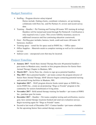 November 6th, 2016
9 
Budget Narrative
 Staffing – Program director salary/stipend
Duties include: finding clients, coordinate volunteers, set up training,
collaborate with Paws Inc. and Pet Partners ®, review and record survey
data.
 Training – Handler + Pet Training and Testing (40 teams/ $95 training & testing)
Handlers will be trained and tested through Pet Partners®. Certification is
only required every 2 years. This covers liability insurance, access to
additional resources and free continuing education coursework.
 Gear – Pet/Dog gear includes; harness, leash, comb and treats (40 teams/ 40
harnesses, leashes)
 Training space – rental fee for space used at PAWS Inc. + Office space
 Office Supplies – Materials needs to complete training as well as for evaluation
surveys
 Indirect costs – unexpected costs that may be incurred.
Project Timeline
 January 2017– North Stars Animal Therapy Recruits 40 potential handlers +
pets teams in Mankato area, transfer or hire program director for Senior Stars
Animal Therapy Chapter in Mankato, MN.
 March 2017 – Invite Paws Inc. clients to sign up as potential handlers
 May 2017- Have potential handler + pet teams contact the program director of
Senior Stars Animal Therapy. SSAT director begins contacting potential nursing
and assisted living facilities in Mankato, MN.
 September 2017 - SSAT program director books rental space at PAWS Inc.,
invite PAWS Inc., create an ad promoting “Dogs as Friends” program to the
community for seniors homebound or living alone.
 November 2017– Hold animal therapy training for handler + pet teams at PAWS
Inc., purchase gear for teams.
 December 2017 – Handler + Pet teams complete testing and certification, receive
gear, have animal therapy locations booked and send out evaluation surveys.
Begin recruiting again for “Dogs as Friends” teams.
 Second to last week of December 2017- Contact handler +pet teams schedules
for the upcoming Senior Stars animal therapy sessions
 