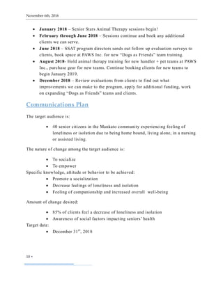 November 6th, 2016
10 
 January 2018 – Senior Stars Animal Therapy sessions begin!
 February through June 2018 – Sessions continue and book any additional
clients we can serve.
 June 2018 – SSAT program directors sends out follow up evaluation surveys to
clients, book space at PAWS Inc. for new “Dogs as Friends” team training.
 August 2018- Hold animal therapy training for new handler + pet teams at PAWS
Inc., purchase gear for new teams. Continue booking clients for new teams to
begin January 2019.
 December 2018 – Review evaluations from clients to find out what
improvements we can make to the program, apply for additional funding, work
on expanding “Dogs as Friends” teams and clients.
Communications Plan
The target audience is:
 40 senior citizens in the Mankato community experiencing feeling of
loneliness or isolation due to being home bound, living alone, in a nursing
or assisted living.
The nature of change among the target audience is:
 To socialize
 To empower
Specific knowledge, attitude or behavior to be achieved:
 Promote a socialization
 Decrease feelings of loneliness and isolation
 Feeling of companionship and increased overall well-being
Amount of change desired:
 85% of clients feel a decrease of loneliness and isolation
 Awareness of social factors impacting seniors’ health
Target date:
 December 31st
, 2018
 