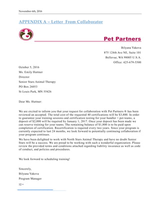 November 6th, 2016
12 
APPENDIX A – Letter From Collaborator
Pet Partners
Bilyana Yakova
875 124th Ave NE, Suite 101
Bellevue, WA 98005 U.S.A.
Office: 425-679-5500
October 5, 2016
Ms. Emily Huttner
Director
Senior Stars Animal Therapy
PO Box 26053
St Louis Park, MN 55426
Dear Ms. Huttner:
We are excited to inform you that your request for collaboration with Pet Partners ® has been
reviewed an accepted. The total cost of the requested 40 certifications will be $3,800. In order
to guarantee your training sessions and certification testing for your handler + pet teams, a
deposit of $2,000 will be required by January 1, 2017. Once your deposit has been made we
can reserve training for your teams. The remaining balance of $1,800 is to be paid upon
completion of certification. Recertification is required every two years. Since your program is
currently expected to last 24 months, we look forward to potentially continuing collaboration if
your program continues.
We have been delighted to work with North Stars Animal Therapy and have no doubt Senior
Stars will be a success. We are proud to be working with such a wonderful organization. Please
review the provided terms and conditions attached regarding liability insurance as well as code
of conduct, and policies and procedures.
We look forward to scheduling training!
Sincerely,
Bilyana Yakova
Program Manager
 