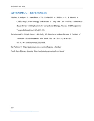 November 6th, 2016
14 
APPENDIX C – REFERENCES
Cipriani, J., Cooper, M., DiGiovanni, N. M., Litchkofski, A., Nichols, A. L., & Ramsey, A.
(2013). Dog-Assisted Therapy for Residents of Long-Term Care Facilities: An Evidence-
Based Review with Implications for Occupational Therapy. Physical And Occupational
Therapy In Geriatrics, 31(3), 214-240.
Perissinotto CM, Stijacic Cenzer I, Covinsky KE. Loneliness in Older Persons: A Predictor of
Functional Decline and Death. Arch Intern Med. 2012;172(14):1078-1084.
doi:10.1001/archinternmed.2012.1993.
Pet Partners ® https://petpartners.org/volunteer/become-a-handler/
North Stars Therapy Animals http://northstartherapyanimals.org/about/
 