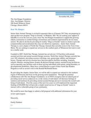 November 6th, 2016
2 
November 6th, 2016
The Ann Ranger Foundation
Attn: Ann Ranger, Director
200 South Whatever Street
Chicago, Illinois 60010
Dear Ms. Ranger:
Senior Stars Animal Therapy is excited to announce that as of January 2017 they are preparing to
start up their new program “Dogs as Friends” in Mankato, MN. We are seeking your support of
$50,000, to cover the next two years, from The Ann Ranger Foundation to support the growing
elderly community to combat feelings of loneliness and isolation experienced by far too many
seniors. We plan to do this by providing bi-weekly “Dogs as Friends” teams to clients to provide
companionship and socialization they may not otherwise experience. Senior Stars Animal
Therapy is a new chapter of North Star Therapy Animals that currently exists in the Twin Cities
Metro. We are seeking to expand our services to the southern parts of Minnesota but want to start
on a smaller scale.
Founded in 2007, North Star Therapy Animals has served over 110 facilities with animal-
assisted activities and animal-assisted therapy sessions. North Star Animal Therapy currently has
over 100 volunteers, providing sessions with dogs, cats, guinea pigs, rabbits, and miniature
horses. Therapy and activity sessions have been provided to facilities including hospitals,
schools, libraries, nursing homes, hospice & physical therapy centers, assisted living facilities as
well as specialty care facilities such as those serving individuals with autism, eating disorders, or
developmental disabilities. Many have visited libraries as part of their North Star Readers
Program as well as several visits to the Ronald McDonald House.
By providing the chapter: Senior Stars, we will be able to expand our outreach to the southern
region of Minnesota and focus on the growing senior population. Through the potential
collaboration with The Ann Ranger Foundation, we at NSTA recognize that our shared goal of
providing social service endeavors to a wide variety of individuals will decrease feelings of
isolation and loneliness by providing animal-assisted therapy proven to increase the overall well-
being of individuals. Over the course of the next two years we will implement the requested
funding of $50,0000 that will provide a simple social service of “dogs as friends” teams to
interact with a vulnerable group of our community.
We would be more than happy to submit a full proposal with additional information for your
review upon request.
Sincerely,
Emily Huttner
 