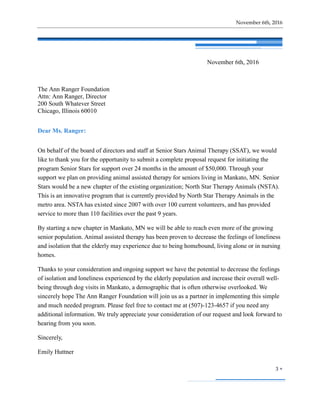 November 6th, 2016
3 
November 6th, 2016
The Ann Ranger Foundation
Attn: Ann Ranger, Director
200 South Whatever Street
Chicago, Illinois 60010
Dear Ms. Ranger:
On behalf of the board of directors and staff at Senior Stars Animal Therapy (SSAT), we would
like to thank you for the opportunity to submit a complete proposal request for initiating the
program Senior Stars for support over 24 months in the amount of $50,000. Through your
support we plan on providing animal assisted therapy for seniors living in Mankato, MN. Senior
Stars would be a new chapter of the existing organization; North Star Therapy Animals (NSTA).
This is an innovative program that is currently provided by North Star Therapy Animals in the
metro area. NSTA has existed since 2007 with over 100 current volunteers, and has provided
service to more than 110 facilities over the past 9 years.
By starting a new chapter in Mankato, MN we will be able to reach even more of the growing
senior population. Animal assisted therapy has been proven to decrease the feelings of loneliness
and isolation that the elderly may experience due to being homebound, living alone or in nursing
homes.
Thanks to your consideration and ongoing support we have the potential to decrease the feelings
of isolation and loneliness experienced by the elderly population and increase their overall well-
being through dog visits in Mankato, a demographic that is often otherwise overlooked. We
sincerely hope The Ann Ranger Foundation will join us as a partner in implementing this simple
and much needed program. Please feel free to contact me at (507)-123-4657 if you need any
additional information. We truly appreciate your consideration of our request and look forward to
hearing from you soon.
Sincerely,
Emily Huttner
 