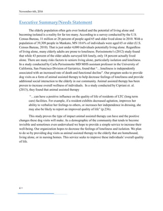 November 6th, 2016
4 
Executive Summary/Needs Statement
The elderly population often gets over looked and the potential of living alone and
becoming isolated is a reality for far too many. According to a survey conducted by the U.S.
Census Bureau, 11 million or 28 percent of people aged 65 and older lived alone in 2010. With a
population of 39,309 people in Mankato, MN 10.6% of individuals were aged 65 or older (U.S.
Census Bureau, 2010). That is just under 4,000 individuals potentially living alone. Regardless
of living alone, many elderly adults are prone to loneliness. Perissinnotto’s (2012) study found
that while 43 percent of the older adults surveyed felt lonely, only 18 percent actually lived
alone. There are many risks factors to seniors living alone, particularly isolation and loneliness.
In a study conducted by Carla Perissinnotto MD MHS assistant professor in the University of
California, San Francisco Division of Geriatrics, found that “…loneliness is independently
associated with an increased rate of death and functional decline”. Our program seeks to provide
dog visits as a form of animal assisted therapy to help decrease feelings of loneliness and provide
additional social interaction to the elderly in our community. Animal assisted therapy has been
proven to increase overall wellness of individuals. In a study conducted by Cipriani et. al.
(2013), they found that animal assisted therapy
“…can have a positive influence on the quality of life of residents of LTC (long term
care) facilities. For example, if a resident exhibits decreased agitation, improves her
ability to verbalize her feelings to others, or increases her independence in dressing, she
may also be likely to report an improved quality of life” (p.236).
This study proves the type of impact animal assisted therapy can have and the positive
changes these dog visits will make. As a demographic of the community that tends to become
invisible and sometimes even undervalued we hope to provide a simple service to increase their
well-being. Our organization hopes to decrease the feelings of loneliness and isolation. We plan
to do so by providing dog visits as animal assisted therapy to the elderly that are homebound,
living alone, or in nursing homes. This service seeks to improve these individuals’ overall quality
of life.
 