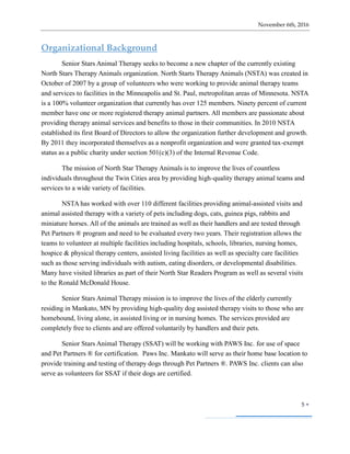 November 6th, 2016
5 
Organizational Background
Senior Stars Animal Therapy seeks to become a new chapter of the currently existing
North Stars Therapy Animals organization. North Starts Therapy Animals (NSTA) was created in
October of 2007 by a group of volunteers who were working to provide animal therapy teams
and services to facilities in the Minneapolis and St. Paul, metropolitan areas of Minnesota. NSTA
is a 100% volunteer organization that currently has over 125 members. Ninety percent of current
member have one or more registered therapy animal partners. All members are passionate about
providing therapy animal services and benefits to those in their communities. In 2010 NSTA
established its first Board of Directors to allow the organization further development and growth.
By 2011 they incorporated themselves as a nonprofit organization and were granted tax-exempt
status as a public charity under section 501(c)(3) of the Internal Revenue Code.
The mission of North Star Therapy Animals is to improve the lives of countless
individuals throughout the Twin Cities area by providing high-quality therapy animal teams and
services to a wide variety of facilities.
NSTA has worked with over 110 different facilities providing animal-assisted visits and
animal assisted therapy with a variety of pets including dogs, cats, guinea pigs, rabbits and
miniature horses. All of the animals are trained as well as their handlers and are tested through
Pet Partners ® program and need to be evaluated every two years. Their registration allows the
teams to volunteer at multiple facilities including hospitals, schools, libraries, nursing homes,
hospice & physical therapy centers, assisted living facilities as well as specialty care facilities
such as those serving individuals with autism, eating disorders, or developmental disabilities.
Many have visited libraries as part of their North Star Readers Program as well as several visits
to the Ronald McDonald House.
Senior Stars Animal Therapy mission is to improve the lives of the elderly currently
residing in Mankato, MN by providing high-quality dog assisted therapy visits to those who are
homebound, living alone, in assisted living or in nursing homes. The services provided are
completely free to clients and are offered voluntarily by handlers and their pets.
Senior Stars Animal Therapy (SSAT) will be working with PAWS Inc. for use of space
and Pet Partners ® for certification. Paws Inc. Mankato will serve as their home base location to
provide training and testing of therapy dogs through Pet Partners ®. PAWS Inc. clients can also
serve as volunteers for SSAT if their dogs are certified.
 