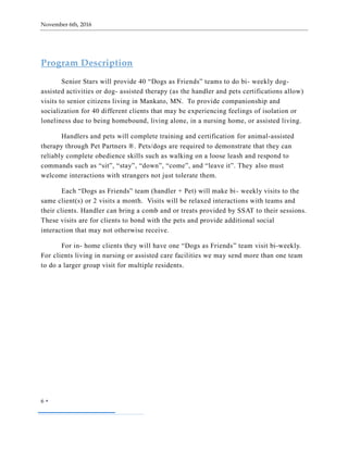 November 6th, 2016
6 
Program Description
Senior Stars will provide 40 “Dogs as Friends” teams to do bi- weekly dog-
assisted activities or dog- assisted therapy (as the handler and pets certifications allow)
visits to senior citizens living in Mankato, MN. To provide companionship and
socialization for 40 different clients that may be experiencing feelings of isolation or
loneliness due to being homebound, living alone, in a nursing home, or assisted living.
Handlers and pets will complete training and certification for animal-assisted
therapy through Pet Partners ®. Pets/dogs are required to demonstrate that they can
reliably complete obedience skills such as walking on a loose leash and respond to
commands such as “sit”, “stay”, “down”, “come”, and “leave it”. They also must
welcome interactions with strangers not just tolerate them.
Each “Dogs as Friends” team (handler + Pet) will make bi- weekly visits to the
same client(s) or 2 visits a month. Visits will be relaxed interactions with teams and
their clients. Handler can bring a comb and or treats provided by SSAT to their sessions.
These visits are for clients to bond with the pets and provide additional social
interaction that may not otherwise receive.
For in- home clients they will have one “Dogs as Friends” team visit bi-weekly.
For clients living in nursing or assisted care facilities we may send more than one team
to do a larger group visit for multiple residents.
 