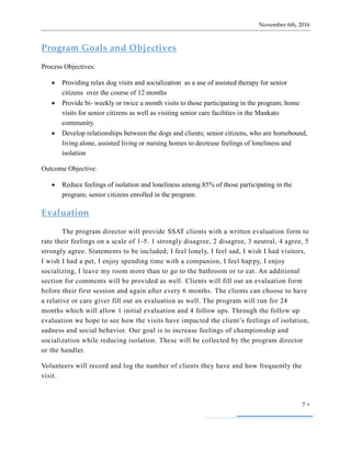 November 6th, 2016
7 
Program Goals and Objectives
Process Objectives:
 Providing relax dog visits and socialization as a use of assisted therapy for senior
citizens over the course of 12 months
 Provide bi- weekly or twice a month visits to those participating in the program; home
visits for senior citizens as well as visiting senior care facilities in the Mankato
community.
 Develop relationships between the dogs and clients; senior citizens, who are homebound,
living alone, assisted living or nursing homes to decrease feelings of loneliness and
isolation
Outcome Objective:
 Reduce feelings of isolation and loneliness among 85% of those participating in the
program; senior citizens enrolled in the program.
Evaluation
The program director will provide SSAT clients with a written evaluation form to
rate their feelings on a scale of 1-5. 1 strongly disagree, 2 disagree, 3 neutral, 4 agree, 5
strongly agree. Statements to be included; I feel lonely, I feel sad, I wish I had visitors,
I wish I had a pet, I enjoy spending time with a companion, I feel happy, I enjoy
socializing, I leave my room more than to go to the bathroom or to eat. An additional
section for comments will be provided as well. Clients will fill out an evaluation form
before their first session and again after every 6 months. The clients can choose to have
a relative or care giver fill out an evaluation as well. The program will run for 24
months which will allow 1 initial evaluation and 4 follow ups. Through the follow up
evaluation we hope to see how the visits have impacted the client’s feelings of isolation,
sadness and social behavior. Our goal is to increase feelings of championship and
socialization while reducing isolation. These will be collected by the program director
or the handler.
Volunteers will record and log the number of clients they have and how frequently the
visit.
 
