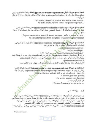 12
‫تلفیقی‬ ‫تعبیرات‬ ‫و‬ ‫اصطالحات‬(фразеологические сращения)‫علتمندی‬ ‫رابطه‬ ‫فاقد‬ ‫که‬‫و‬‫زایایی‬
‫اند‬ ‫واژه‬ ‫یک‬ ‫معادل‬ ،‫هستند‬‫منتج‬ ‫ها‬ ‫آن‬ ‫از‬ ‫و‬ ‫ندارد‬ ‫شان‬ ‫سازنده‬ ‫اجزای‬ ‫معانی‬ ‫به‬ ‫ربطی‬ ‫هیچ‬ ‫ها‬ ‫آن‬ ‫معنای‬ ‫و‬
:‫گردد‬ ‫نمی‬
Ничтоже сумняшеся, притча во языцех, елки–палки,
to make bricks without straw- напрасностараться...
‫یکپارچه‬ ‫تعبیرات‬ ‫و‬ ‫اصطالحات‬(фразеологическиеединства)‫ج‬ ‫معنایی‬ ‫لحاظ‬ ‫از‬ ‫که‬‫دایی‬
‫ها‬ ‫آن‬ ‫از‬ ‫اما‬ ،‫نیست‬ ‫یکی‬ ‫شان‬ ‫سازنده‬ ‫اجزای‬ ‫معانی‬ ‫مجموع‬ ‫با‬ ‫نخست‬ ‫گروه‬ ‫مانند‬ ‫ها‬ ‫آن‬ ‫معنای‬ ‫و‬ ‫ناپذیرند‬
:‫شود‬ ‫می‬ ‫منتج‬
Держать камень за позухой, выносит сор из избы, языком чесать,
to separate the husk from the grain - отделеятьзернаотплевел
‫تعبیرات‬ ‫و‬ ‫اصطالحات‬‫ترکیبی‬(фразеологические сочетания)‫عباراتی‬ ‫از‬ ‫دسته‬ ‫آن‬ ‫شامل‬
:‫آیند‬ ‫می‬ ‫پدید‬ ‫ها‬ ‫واژه‬ ‫در‬ ‫معنایی‬ ‫وابستگی‬ ‫ایجاد‬ ‫با‬ ‫که‬ ،‫است‬
Беспросыпное пьянство,
зло (досада) берет
(радость/удовольствие берет‫ندارد‬ ‫کاربرد‬ ‫روسی‬ ‫در‬)
‫وارد‬ ‫خود‬ ‫وابسته‬ ‫معنای‬ ‫با‬ ‫واژه‬ ‫یک‬ ‫گروه‬ ‫این‬ ‫در‬‫دوم‬ ‫واژه‬ ‫معنای‬ ‫که‬ ،‫شود‬ ‫می‬ ‫ترکیبی‬‫آن‬ ‫در‬.‫است‬ ‫مستقل‬
‫را‬ ‫وابسته‬ ‫معنی‬ ‫دارای‬ ‫واژه‬ ‫وینوگرادف‬«‫محوری‬ ‫واژه‬»8
‫واژه‬ ‫مانند‬ ‫نامد؛‬ ‫می‬гробовой‫در‬
‫ترکیب‬гробовая тишина.
‫را‬ ‫بندی‬ ‫طبقه‬ ‫این‬ ‫بعدها‬ ‫شانسکی‬ .‫آ.ام‬:‫نمود‬ ‫تکمیل‬ ‫را‬ ‫آن‬ ‫چهارم‬ ‫گروه‬ ‫افزودن‬ ‫با‬ ‫و‬ ‫داد‬ ‫گسترش‬
‫تعبی‬ ‫و‬ ‫اصطالحات‬‫تبیینی‬ ‫رات‬(фразеологические выражения)‫پایدارو‬ ‫ترکیبات‬ ‫شامل‬ ‫که‬
( ‫ها‬ ‫واژه‬ ‫از‬ ‫زایایی‬горячий привет, ядерный реактор, принять меры‫قول‬ ‫نقل‬ ‫نیز‬ ‫و‬ )
:‫باشد‬ ‫می‬ ‫نیافته‬ ‫معنا‬ ‫تغییر‬ ‫های‬ ‫المثل‬ ‫ضرب‬ ‫و‬ ‫ها‬ ‫مثل‬ ،‫رایج‬ ‫بسیار‬ ‫های‬
All is not gold that glitters.
Не все то золото, что блестит.
.‫نیست‬ ‫گردو‬ ‫گردی‬ ‫هر‬
Волков бояться, в лес не ходить.
1.4.‫تخصصی‬ ‫واژه‬
‫تخصصی‬ ‫واژه‬ ‫شده‬ ‫پذیرفته‬ ً‫ا‬‫عموم‬ ‫تعریفی‬ ‫براساس‬(термин)‫دارای‬ ‫و‬ ‫تخصصی‬ ‫متون‬ ‫معنایی‬ ‫هسته‬
‫وی‬ ‫توجه‬ ‫ترجمه‬ ‫متون‬ ‫در‬ ‫علت‬ ‫همین‬ ‫به‬ .‫باشد‬ ‫می‬ ‫متون‬ ‫این‬ ‫در‬ ‫معنایی‬ ‫بار‬ ‫ترین‬ ‫مهم‬‫ژ‬‫مبذ‬ ‫آن‬ ‫به‬ ‫ای‬ ‫ه‬‫می‬ ‫ول‬
‫ترجمه‬ ‫معادل‬ ‫زیرا‬ ،‫شود‬ً‫ا‬‫مستقیم‬‫معنای‬ ‫از‬ ‫مترجم‬ ‫ارزیابی‬ ‫تناسب‬ ‫و‬ ‫دقت‬ ‫میزان‬ ‫به‬.‫دارد‬ ‫بستگی‬ ‫آن‬
‫تخصصی‬ ‫واژه‬،( ‫تخصصی‬ ‫شناسی‬ ‫واژه‬терминология)‫تخصصی‬ ‫واژگان‬ ‫نظام‬ ‫و‬
(терминосистема)‫بحث‬ .‫گیرند‬ ‫می‬ ‫قرار‬ ‫بررسی‬ ‫مورد‬ ‫ارتباط‬ ‫این‬ ‫در‬ ‫که‬ ،‫هستند‬ ‫مفاهیمی‬ ‫ترتیب‬ ‫به‬
8
Стержневое слово
 