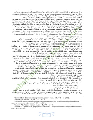 19
‫نظیر‬ ‫مفاهیمی‬ ‫اغلب‬ ‫تخصصی‬ ‫واژه‬ ‫مفهوم‬ ‫با‬ ‫ارتباط‬ ‫در‬«( ‫علمی‬ ‫نامگذاری‬ ‫واحد‬номен»)‫و‬«‫واحد‬
‫نامگذاری‬‫شغلی‬(профессионализм»)‫مفاهیم‬ ‫این‬ ‫اختالط‬ ‫از‬ ‫پرهیز‬ ‫برای‬ .‫شوند‬ ‫می‬ ‫مطرح‬ ‫نیز‬‫که‬
.‫دهیم‬ ‫ارایه‬ ‫دو‬ ‫هر‬ ‫از‬ ‫دقیقی‬ ‫تعاریف‬ ‫کنیم‬ ‫می‬ ‫سعی‬ ،‫دهد‬ ‫می‬ ‫رخ‬ ‫تخصصی‬ ‫درمتون‬ ‫گاهی‬
‫نامگذاری‬ ‫واحد‬ ‫و‬ ‫تخصصی‬ ‫واژه‬ ‫مفاهیم‬ ‫ارتباط‬ ‫بررسی‬ ‫با‬‫شغلی‬‫این‬ ‫در‬ ‫نظرات‬ ‫که‬ ،‫یابیم‬ ‫درمی‬‫خصوص‬
‫کتاب‬ ‫در‬ ‫شانسکی‬ .‫ان.ام‬ ‫مثال‬ ‫برای‬ .‫یکدیگرند‬ ‫متناقض‬ ‫گاهی‬ ‫بلکه‬ ،‫نیستند‬ ‫یکپارچه‬ ‫تنها‬ ‫نه‬«‫شناسی‬ ‫واژه‬
‫معاصر‬ ‫روسی‬ ‫زبان‬»12
‫ای‬ ‫ماهیت‬ ‫از‬ ‫تعریفی‬‫مقول‬ ‫دو‬ ‫ن‬‫شملیف‬ .‫د.ام‬ ‫اعتقاد‬ ‫به‬ .‫دهد‬ ‫می‬ ‫ارایه‬ ‫ه‬«‫واژه‬ ‫تفاوت‬
‫نامگذاری‬ ‫واحدهای‬ ‫با‬ ‫تخصصی‬ ‫های‬‫شغل‬‫شام‬ ‫دوم‬ ‫مورد‬ ‫که‬ ،‫است‬ ‫این‬ ‫در‬ ‫ی‬‫شود‬ ‫می‬ ‫هایی‬ ‫واژه‬ ‫ل‬‫که‬ ،
‫برخی‬ ‫دوم‬ ‫نسخه‬ ً‫ال‬‫معمو‬‫مورد‬ ‫گسترده‬ ‫طور‬ ‫به‬ ‫خاص‬ ‫ای‬ ‫حرفه‬ ‫در‬ ‫و‬ ‫شوند‬ ‫می‬ ‫محسوب‬ ‫تخصصی‬ ‫اسامی‬
‫به‬ ‫نگاران‬ ‫روزنامه‬ ‫بین‬ ‫در‬ ‫مثال‬ ‫برای‬ .‫گیرند‬ ‫می‬ ‫قرار‬ ‫استفاده‬«опечатка»)‫چاپی‬ ‫(اشتباه‬«ляп»‫در‬ ،
‫به‬ ‫رانندگان‬ ‫بین‬«руль»)‫(فرمان‬«баранка»‫دانشجویا‬ ‫بین‬ ‫در‬ ،‫به‬ ‫ن‬«несданный экзамен»
)‫مردودی‬ ‫(امتحان‬«хвост»‫شود‬ ‫می‬ ‫گفته‬ ... ‫و‬»13
.
‫دارند‬ ‫متفاوتی‬ ‫های‬ ‫تکیه‬ ‫که‬ ‫تخصصی‬ ‫های‬ ‫واژه‬ ‫ای‬ ‫محاوره‬ ‫های‬ ‫نسخه‬«(компаʹс»‫جای‬ ‫به‬
«коʹмпас»،«рапоʹрт»‫جای‬ ‫به‬«раʹпорт)»‫حالت‬ ‫مثال‬ ‫برای‬ ،‫واژه‬ ‫ساخت‬ ‫ویژه‬ ‫های‬ ‫شیوه‬ ‫نیز‬ ‫و‬
‫جمع‬«(мичмана»‫جای‬ ‫به‬«мичманы)».‫داد‬ ‫قرار‬ ‫گروه‬ ‫همین‬ ‫در‬ ‫باید‬ ‫را‬ ... ‫و‬
‫مفهوم‬ ‫ماهیت‬ ‫وقتی‬ ‫میالدی‬ ‫هفتاد‬ ‫دهه‬ ‫آغاز‬ ‫در‬«‫تخصصی‬ ‫واژه‬»‫به‬ ‫هورنونگ‬ .‫و‬ ،‫داشت‬ ‫قرار‬ ‫بحث‬ ‫مورد‬
: ‫یافت‬ ‫دست‬ ‫خصوص‬ ‫این‬ ‫در‬ ‫ای‬ ‫نتیجه‬...«‫معیار‬ ‫تنها‬«)‫نویسنده‬ ،‫تخصصی‬ ‫واقع‬ ‫(در‬ ‫علمی‬ ‫مفهوم‬ ‫تعیین‬
‫شناخ‬ ‫جامعه‬ ‫معیار‬ ‫که‬ ،‫است‬ ‫نسبی‬‫تی‬«‫معین‬ ‫های‬ ‫حوزه‬ ‫در‬ ‫انتخابی‬ ‫کاربرد‬»‫می‬ ‫آن‬ ‫شامل‬ ‫خود‬ ‫خودی‬ ‫به‬
‫گرفت‬ ‫نظر‬ ‫در‬ ‫دیگری‬ ‫معیارهای‬ ‫توان‬ ‫می‬ ‫مشخص‬ ‫موارد‬ ‫در‬ ‫تنها‬ .‫گردد‬»14
.
‫وجود‬ ‫این‬ ‫با‬ ‫اما‬ ،‫است‬ ‫برخوردار‬ ‫فوق‬ ‫کننده‬ ‫محدود‬ ‫معیار‬ ‫دو‬ ‫ازهر‬ ‫شغلی‬ ‫نامگذاری‬ ‫واحد‬ ‫که‬ ،‫است‬ ‫واضح‬
‫وه‬ ‫(در‬ ‫تخصصی‬ ‫شناسی‬ ‫واژه‬ ‫کارشناسان‬ ‫میان‬ ‫در‬‫مرزبندی‬ ‫به‬ ‫میل‬ ‫همواره‬ ‫شناسان‬ ‫زبان‬ ‫و‬ )!‫نخست‬ ‫له‬
‫مفاهیم‬«‫تخصصی‬ ‫واژه‬»‫و‬«‫شغلی‬ ‫نامگذاری‬ ‫واحد‬»‫شناسی‬ ‫زبان‬ ‫براساس‬ ‫اینجا‬ ‫در‬ .‫است‬ ‫داشته‬ ‫وجود‬
‫نظر‬ ‫در‬ ‫با‬ ‫شغلی‬ ‫نامگذاری‬ ‫واحد‬ ‫نبودن‬ ‫نشاندار‬ ‫و‬ ‫تخصصی‬ ‫واژه‬ ‫بودن‬ ‫نشاندار‬ ‫معاصر‬ ‫ساختارگرای‬
‫استاندارد‬ ‫دومی‬ ‫برخالف‬ ‫اولی‬ ‫اینکه‬ ‫گرفتن‬.‫نماید‬ ‫می‬ ‫ایفا‬ ‫را‬ ‫اصلی‬ ‫نقش‬ ،‫است‬«‫واژه‬ ‫میان‬ ‫تفاوت‬
‫شغلی‬ ‫نامگذاری‬ ‫واحد‬ ‫و‬ ‫تخصصی‬‫رسم‬ ً‫ال‬‫کام‬ ‫عنوان‬ ‫و‬ ‫نشانه‬ ‫اولی‬ ‫که‬ ،‫است‬ ‫این‬ ‫در‬‫ی‬‫و‬ ‫شده‬ ‫پذیرفته‬ ،
‫در‬ ‫قانونی‬‫ع‬‫نیمه‬ ‫واژه‬ ‫دومی‬ ‫و‬ ‫مفهوم‬ ‫یک‬ ... ‫و‬ ‫تکنولوژی‬ ،‫کشاورزی‬ ،‫صنعت‬ ‫از‬ ‫ای‬ ‫شاخه‬ ،‫مربوطه‬ ‫لم‬
‫محاور‬ ‫زبان‬ ‫در‬ ‫(اغلب‬ ‫رایج‬ ‫رسمی‬‫نشانه‬ ‫واقع‬ ‫در‬ ‫که‬ ،‫است‬ ‫مشخص‬ ‫ای‬ ‫حرفه‬ ‫در‬ ‫شاغل‬ ‫افراد‬ ‫میان‬ ‫در‬ )‫ه‬
‫شوند‬ ‫نمی‬ ‫محسوب‬ ‫مفهوم‬ ‫یک‬ ‫دقیق‬ ‫و‬ ‫علمی‬»15
.
‫عنوان‬ ‫تحت‬ ‫ای‬ ‫مقاله‬ ‫در‬ ‫شلف‬ .‫اس.د‬«‫شغلی‬ ‫نامگذاری‬ ‫واحد‬ ‫و‬ ‫تخصصی‬ ‫واژه‬ ،‫تخصصی‬ ‫شناسی‬ ‫واژه‬»
:‫شمرد‬ ‫برمی‬ ‫اینگونه‬ ‫را‬ ‫شغلی‬ ‫نامگذاری‬ ‫واحدهای‬ ‫های‬ ‫ویژگی‬
(1)‫یا‬ ‫پایین‬ ‫استاندارد‬‫آن؛‬ ‫مربوطه‬ ‫معنای‬ ‫در‬ ‫ها‬ ‫واژه‬ ‫گروه‬ ‫یا‬ ‫ها‬ ‫واژه‬ ‫کاربرد‬ ‫باالی‬
(2)‫کاربرد؛‬ ‫سبک‬ ‫و‬ ‫نقش‬ ‫در‬ ‫محدودیت‬
(3)‫تلویحات‬ ‫وجود‬‫عاطفی‬-‫تبیینی‬»16
.
‫پذیری‬ ‫حس‬ ‫درباره‬ ‫زیادی‬ ‫مطالب‬ ‫تاکنون‬ .‫هستند‬ ‫پذیرش‬ ‫قابل‬ ً‫ال‬‫کام‬ ‫سوم‬ ‫مورد‬ ‫برخالف‬ ‫نخست‬ ‫مورد‬ ‫دو‬
‫واژه‬‫اینکه‬ ‫و‬ ‫ها‬ ‫آن‬ ‫تبیینی‬ ‫تلویحات‬ ،‫تخصصی‬ ‫های‬«‫تما‬ ‫از‬‫برخوردارند‬ ‫زبانی‬ ‫های‬ ‫ویژگی‬ ‫م‬»‫شده‬ ‫نوشته‬
12
Шанский Н.М. Лексикология современного русского языка. – М., 1972. – С. 124-125.
13
Шмелев Д.Н. Лексика. - М., 1977. – С. 170-171.
14Хорнунг В. К определению термина // Материялы симпозиума “Семиотические проблемы языков
науки, терминологии, информатики”. Ч.2. – М., 1971.
15
Калинин А.В. Лексика русского языка. – М., 1978. – С. 140.
16
Шелов С.Д. Терминология, профессиональная лексика и профессионализмы // Вопросы языкознания. –
1984. - № 5. – С. 76-87.
 