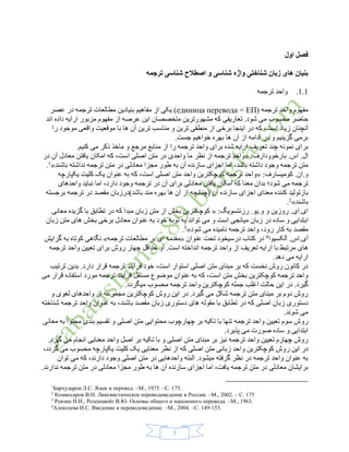 5
‫اول‬ ‫فصل‬
‫ترجمه‬ ‫شناسی‬ ‫اصطالح‬ ‫و‬ ‫شناسی‬ ‫واژه‬ ‫شناختی‬ ‫زبان‬ ‫های‬ ‫بنیان‬
1.1.‫ترجمه‬ ‫واحد‬
( ‫ترجمه‬ ‫واحد‬ ‫مفهوم‬единица перевода = ЕП‫عصر‬ ‫در‬ ‫ترجمه‬ ‫مطالعات‬ ‫بنیادین‬ ‫مفاهیم‬ ‫از‬ ‫یکی‬ )
.‫شود‬ ‫می‬ ‫محسوب‬ ‫حاضر‬‫اند‬ ‫داده‬ ‫ارایه‬ ‫مزبور‬ ‫مفهوم‬ ‫از‬ ‫عرصه‬ ‫این‬ ‫متخصصان‬ ‫مشهورترین‬ ‫که‬ ‫تعاریفی‬
‫ک‬ ،‫است‬ ‫زیاد‬ ‫آنچنان‬‫موجود‬ ‫واقعی‬ ‫موقعیت‬ ‫با‬ ‫ها‬ ‫آن‬ ‫ترین‬ ‫مناسب‬ ‫و‬ ‫ترین‬ ‫منطقی‬ ‫از‬ ‫برخی‬ ‫اینجا‬ ‫در‬ ‫ه‬‫را‬
.‫جست‬ ‫خواهیم‬ ‫بهره‬ ‫ها‬ ‫آن‬ ‫از‬ ‫ادامه‬ ‫در‬ ‫و‬ ‫گزینیم‬ ‫برمی‬
.‫کنیم‬ ‫می‬ ‫ذکر‬ ‫ماخذ‬ ‫و‬ ‫مرجع‬ ‫منابع‬ ‫از‬ ‫را‬ ‫ترجمه‬ ‫واحد‬ ‫برای‬ ‫شده‬ ‫ارایه‬ ‫تعریف‬ ‫چند‬ ‫نمونه‬ ‫برای‬
:‫بارخوودارف‬ .‫اس‬ .‫ال‬«‫واحدی‬ ‫ما‬ ‫نظر‬ ‫از‬ ‫ترجمه‬ ‫واحد‬‫در‬ ‫آن‬ ‫معادل‬ ‫یافتن‬ ‫امکان‬ ‫که‬ ،‫است‬ ‫اصلی‬ ‫متن‬ ‫در‬
‫باشند‬ ‫نداشته‬ ‫ترجمه‬ ‫متن‬ ‫در‬ ‫معادلی‬ ‫مجزا‬ ‫طور‬ ‫به‬ ‫آن‬ ‫سازنده‬ ‫اجزای‬ ‫اما‬ ،‫باشد‬ ‫داشته‬ ‫وجود‬ ‫ترجمه‬ ‫متن‬»1
.
:‫کومیسارف‬ .‫و.ان‬«‫یکپارچه‬ ‫کلیت‬ ‫یک‬ ‫عنوان‬ ‫به‬ ‫که‬ ،‫است‬ ‫اصلی‬ ‫متن‬ ‫واحد‬ ‫کوچکترین‬ ‫ترجمه‬ ‫واحد‬
‫امکان‬ ‫که‬ ‫معنا‬ ‫بدان‬ ‫شود؛‬ ‫می‬ ‫ترجمه‬‫اما‬ ،‫دارد‬ ‫وجود‬ ‫ترجمه‬ ‫در‬ ‫آن‬ ‫برای‬ ‫معادلی‬ ‫یافتن‬‫نباید‬‫واحدهای‬
‫ب‬‫ازتولید‬‫ترجمه‬ ‫در‬ ‫مقصد‬ ‫باشد)درزبان‬ ‫مند‬ ‫بهره‬ ‫ها‬ ‫آن‬ ‫از‬ ‫(چنانچه‬ ‫آن‬ ‫سازنده‬ ‫اجزای‬ ‫معنای‬ ‫کننده‬‫برجسته‬
‫باشند‬»2
.
:‫رزنتسویگ‬ .‫و.یو‬ ‫و‬ ‫روزین‬ .‫ای.ای‬«‫معانی‬ ‫گزیده‬ ‫با‬ ‫تطابق‬ ‫در‬ ‫که‬ ‫مبدا‬ ‫زبان‬ ‫متن‬ ‫از‬ ‫بخش‬ ‫کوچکترین‬
‫اب‬‫زبان‬ ‫متن‬ ‫های‬ ‫بخش‬ ‫برخی‬ ‫معادل‬ ‫عنوان‬ ‫به‬ ‫خود‬ ‫نوبه‬ ‫به‬ ‫تواند‬ ‫می‬ ‫و‬ ‫است‬ ‫میانجی‬ ‫زبان‬ ‫در‬ ‫ساده‬ ‫و‬ ‫تدایی‬
‫مقصد‬‫شود‬ ‫می‬ ‫نامیده‬ ‫ترجمه‬ ‫واحد‬ ،‫رود‬ ‫کار‬ ‫به‬»3
.
‫آلکسیوا‬ .‫آی.اس‬4
‫کتاب‬ ‫در‬‫درسی‬‫عنوان‬ ‫تحت‬ ‫خود‬«‫ترجمه‬ ‫مطالعات‬ ‫بر‬ ‫ای‬ ‫مقدمه‬»‫گرایش‬ ‫به‬ ‫کوتاه‬ ‫نگاهی‬
‫از‬ ‫تعریف‬ ‫ارایه‬ ‫با‬ ‫مرتبط‬ ‫های‬‫ترجمه‬ ‫واحد‬ ‫تعیین‬ ‫برای‬ ‫روش‬ ‫چهار‬ ‫حداقل‬ ‫او‬ .‫است‬ ‫انداخته‬ ‫ترجمه‬ ‫واحد‬
.‫دهد‬ ‫می‬ ‫ارایه‬
‫ترتیب‬ ‫بدین‬ .‫دارد‬ ‫قرار‬ ‫ترجمه‬ ‫فرآیند‬ ‫خود‬ ،‫است‬ ‫استوار‬ ‫اصلی‬ ‫متن‬ ‫مبنای‬ ‫بر‬ ‫که‬ ‫نخست‬ ‫روش‬ ‫کانون‬ ‫در‬
‫قرار‬ ‫استفاده‬ ‫مورد‬ ‫ترجمه‬ ‫فرآیند‬ ‫مستقل‬ ‫موضوع‬ ‫عنوان‬ ‫به‬ ‫که‬ ،‫است‬ ‫متن‬ ‫بخش‬ ‫کوچکترین‬ ‫ترجمه‬ ‫واحد‬‫می‬
.‫میگردد‬ ‫محسوب‬ ‫ترجمه‬ ‫واحد‬ ‫کوچکترین‬ ‫جمله‬ ‫اغلب‬ ‫حالت‬ ‫این‬ ‫در‬ .‫گیرد‬
‫و‬ ‫لغوی‬ ‫واحدهای‬ ‫از‬ ‫مجموعه‬ ‫کوچکترین‬ ‫روش‬ ‫این‬ ‫در‬ .‫گیرد‬ ‫می‬ ‫شکل‬ ‫ترجمه‬ ‫متن‬ ‫مبنای‬ ‫بر‬ ‫دوم‬ ‫روش‬
‫زبان‬ ‫دستوری‬ ‫های‬ ‫مقوله‬ ‫با‬ ‫تطابق‬ ‫در‬ ‫که‬ ‫اصلی‬ ‫زبان‬ ‫دستوری‬‫مقصد‬‫شناخته‬ ‫ترجمه‬ ‫واحد‬ ‫عنوان‬ ‫به‬ ،‫باشند‬
.‫شوند‬ ‫می‬
‫رو‬‫معانی‬ ‫به‬ ‫محتوا‬ ‫بندی‬ ‫تقسیم‬ ‫و‬ ‫اصلی‬ ‫متن‬ ‫محتوایی‬ ‫چهارچوب‬ ‫بر‬ ‫تکیه‬ ‫با‬ ‫تنها‬ ‫ترجمه‬ ‫واحد‬ ‫تعیین‬ ‫سوم‬ ‫ش‬
.‫پذیرد‬ ‫می‬ ‫صورت‬ ‫ساده‬ ‫و‬ ‫ابتدایی‬
.‫گیرد‬ ‫می‬ ‫انجام‬ ‫معنایی‬ ‫واحد‬ ‫اصل‬ ‫بر‬ ‫تکیه‬ ‫با‬ ‫و‬ ‫اصلی‬ ‫متن‬ ‫مبنای‬ ‫بر‬ ‫نیز‬ ‫ترجمه‬ ‫واحد‬ ‫تعیین‬ ‫چهارم‬ ‫روش‬
‫اصلی‬ ‫متن‬ ‫زبانی‬ ‫واحد‬ ‫کوچکترین‬ ‫روش‬ ‫این‬ ‫در‬،‫گردد‬ ‫می‬ ‫محسوب‬ ‫یکپارچه‬ ‫کلیت‬ ‫یک‬ ‫معنایی‬ ‫نظر‬ ‫از‬ ‫که‬
‫توان‬ ‫می‬ ‫که‬ ،‫دارند‬ ‫وجود‬ ‫اصلی‬ ‫متن‬ ‫در‬ ‫واحدهایی‬ ‫البته‬ .‫میشود‬ ‫گرفته‬ ‫نظر‬ ‫در‬ ‫ترجمه‬ ‫واحد‬ ‫عنوان‬ ‫به‬
.‫ندارند‬ ‫ترجمه‬ ‫متن‬ ‫در‬ ‫معادلی‬ ‫مجزا‬ ‫طور‬ ‫به‬ ‫ها‬ ‫آن‬ ‫سازنده‬ ‫اجزای‬ ‫اما‬ ،‫یافت‬ ‫ترجمه‬ ‫متن‬ ‫در‬ ‫معادلی‬ ‫برایشان‬
1
Бархударов Л.С. Язык и перевод. –М., 1975. –С. 175.
2
Комиссаров В.Н. Лингвистическое переводоведение в России. –М., 2002. – С. 175
3
Ревзин И.И., Розенцвейг В.Ю. Основы общего и машинного перевода. –М., 1963.
4
Алексеева И.С. Введение в переводоведение. –М., 2004. –С. 149-153.
 