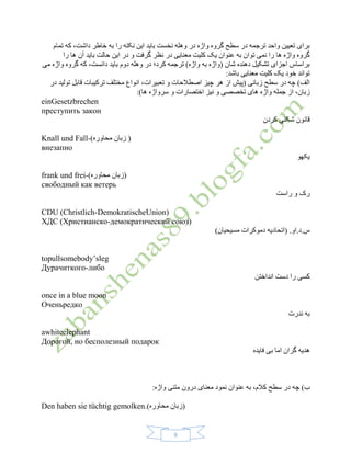 8
‫تمام‬ ‫که‬ ،‫داشت‬ ‫خاطر‬ ‫به‬ ‫را‬ ‫نکته‬ ‫این‬ ‫باید‬ ‫نخست‬ ‫وهله‬ ‫در‬ ‫واژه‬ ‫گروه‬ ‫سطح‬ ‫در‬ ‫ترجمه‬ ‫واحد‬ ‫تعیین‬ ‫برای‬
‫ا‬ ‫در‬ ‫و‬ ‫گرفت‬ ‫نظر‬ ‫در‬ ‫معنایی‬ ‫کلیت‬ ‫یک‬ ‫عنوان‬ ‫به‬ ‫توان‬ ‫نمی‬ ‫را‬ ‫ها‬ ‫واژه‬ ‫گروه‬‫را‬ ‫ها‬ ‫آن‬ ‫باید‬ ‫حالت‬ ‫ین‬
‫می‬ ‫واژه‬ ‫گروه‬ ‫که‬ ،‫دانست‬ ‫باید‬ ‫دوم‬ ‫وهله‬ ‫در‬ ‫کرد؛‬ ‫ترجمه‬ )‫واژه‬ ‫به‬ ‫(واژه‬ ‫شان‬ ‫دهنده‬ ‫تشکیل‬ ‫اجزای‬ ‫براساس‬
:‫باشد‬ ‫معنایی‬ ‫کلیت‬ ‫یک‬ ‫خود‬ ‫تواند‬
‫در‬ ‫تولید‬ ‫قابل‬ ‫ترکیبات‬ ‫مختلف‬ ‫انواع‬ ،‫تعبیرات‬ ‫و‬ ‫اصطالحات‬ ‫چیز‬ ‫هر‬ ‫از‬ ‫(پیش‬ ‫زبانی‬ ‫سطح‬ ‫در‬ ‫چه‬ )‫الف‬
‫واژه‬ ‫جمله‬ ‫از‬ ،‫زبان‬‫و‬ ‫اختصارات‬ ‫نیز‬ ‫و‬ ‫تخصصی‬ ‫های‬‫ها‬ ‫سرواژه‬:)
einGesetzbrechen
преступить закон
‫کردن‬ ‫شکنی‬ ‫قانون‬
)‫محاوره‬ ‫زبان‬ (Knall und Fall-
внезапно
‫یکهو‬
)‫محاوره‬ ‫(زبان‬frank und frei-
свободный как ветерь
‫راست‬ ‫و‬ ‫رک‬
CDU (Christlich-DemokratischeUnion)
ХДС (Христианско-демократический союз)
)‫مسیحیان‬ ‫دموکرات‬ ‫(اتحادیه‬ .‫س.د.او‬
topullsomebody’sleg
Дурачиткого-либо
‫انداختن‬ ‫دست‬ ‫را‬ ‫کسی‬
once in a blue moon
Оченьредко
‫ندرت‬ ‫به‬
awhiteelephant
Дорогой, но бесполезный подарок
‫فایده‬ ‫بی‬ ‫اما‬ ‫گران‬ ‫هدیه‬
‫در‬ ‫چه‬ )‫ب‬:‫واژه‬ ‫متنی‬ ‫درون‬ ‫معنای‬ ‫نمود‬ ‫عنوان‬ ‫به‬ ،‫کالم‬ ‫سطح‬
)‫محاوره‬ ‫(زبان‬Den haben sie tüchtig gemolken.
 