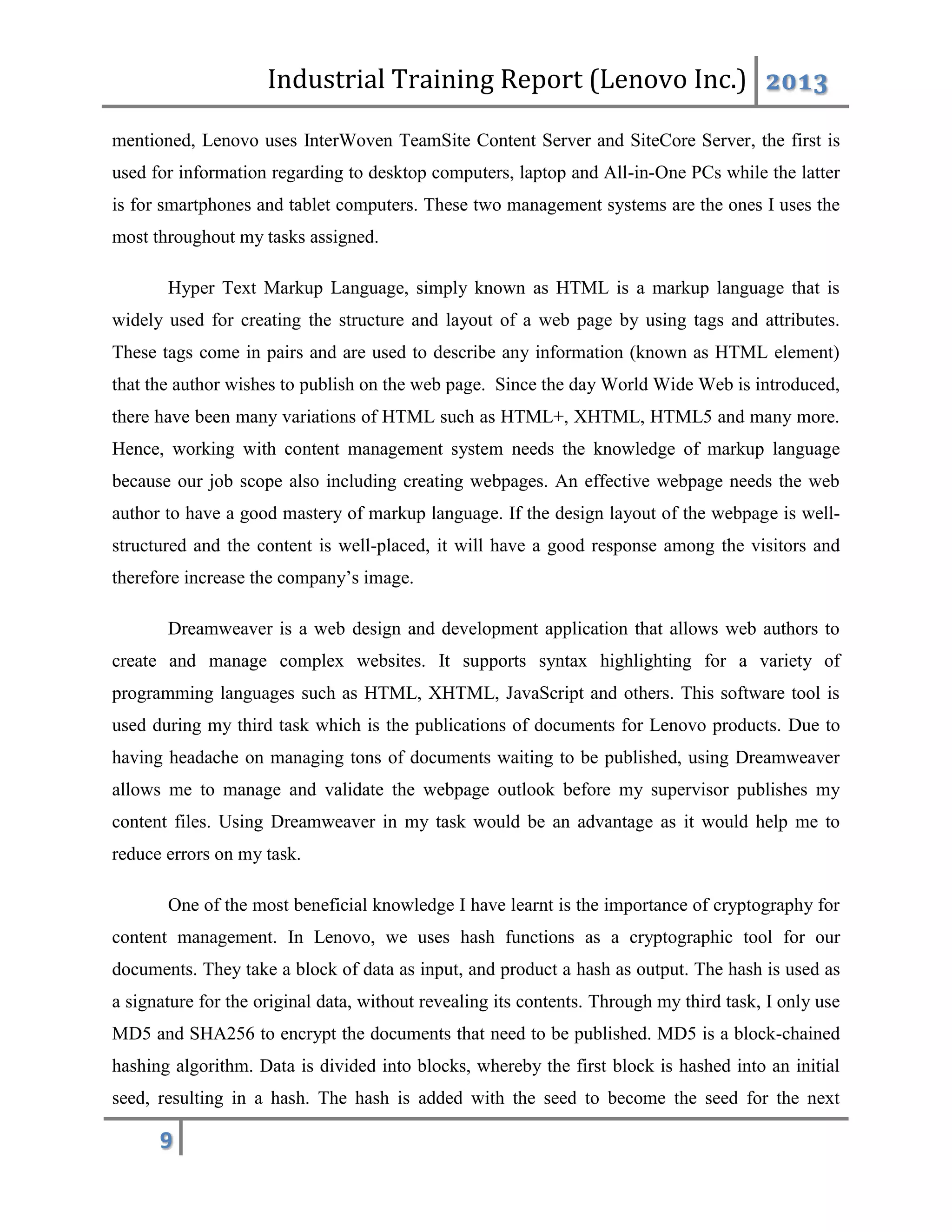 Industrial Training Report (Lenovo Inc.) 2013
9
mentioned, Lenovo uses InterWoven TeamSite Content Server and SiteCore Server, the first is
used for information regarding to desktop computers, laptop and All-in-One PCs while the latter
is for smartphones and tablet computers. These two management systems are the ones I uses the
most throughout my tasks assigned.
Hyper Text Markup Language, simply known as HTML is a markup language that is
widely used for creating the structure and layout of a web page by using tags and attributes.
These tags come in pairs and are used to describe any information (known as HTML element)
that the author wishes to publish on the web page. Since the day World Wide Web is introduced,
there have been many variations of HTML such as HTML+, XHTML, HTML5 and many more.
Hence, working with content management system needs the knowledge of markup language
because our job scope also including creating webpages. An effective webpage needs the web
author to have a good mastery of markup language. If the design layout of the webpage is well-
structured and the content is well-placed, it will have a good response among the visitors and
therefore increase the company’s image.
Dreamweaver is a web design and development application that allows web authors to
create and manage complex websites. It supports syntax highlighting for a variety of
programming languages such as HTML, XHTML, JavaScript and others. This software tool is
used during my third task which is the publications of documents for Lenovo products. Due to
having headache on managing tons of documents waiting to be published, using Dreamweaver
allows me to manage and validate the webpage outlook before my supervisor publishes my
content files. Using Dreamweaver in my task would be an advantage as it would help me to
reduce errors on my task.
One of the most beneficial knowledge I have learnt is the importance of cryptography for
content management. In Lenovo, we uses hash functions as a cryptographic tool for our
documents. They take a block of data as input, and product a hash as output. The hash is used as
a signature for the original data, without revealing its contents. Through my third task, I only use
MD5 and SHA256 to encrypt the documents that need to be published. MD5 is a block-chained
hashing algorithm. Data is divided into blocks, whereby the first block is hashed into an initial
seed, resulting in a hash. The hash is added with the seed to become the seed for the next
 