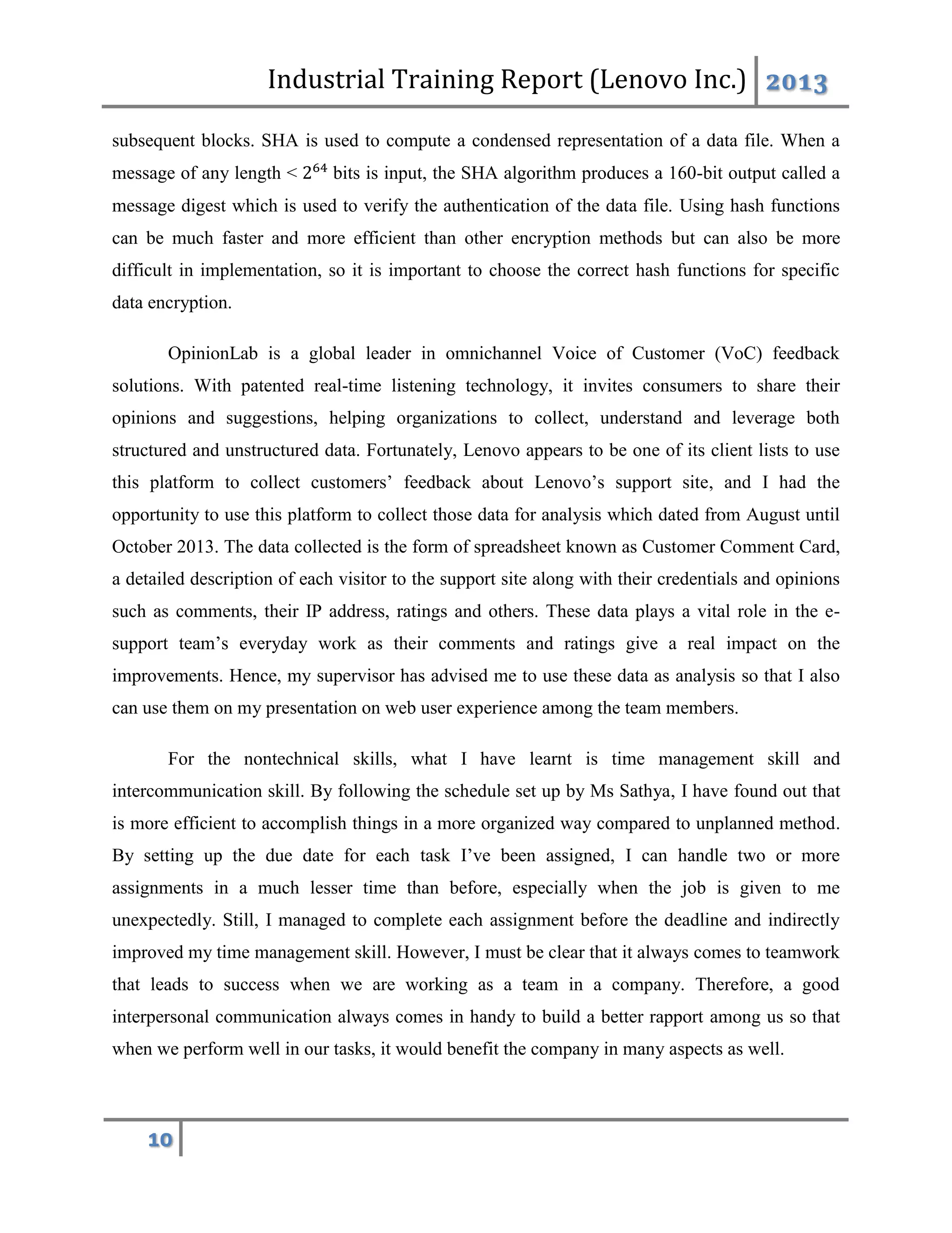 Industrial Training Report (Lenovo Inc.) 2013
10
subsequent blocks. SHA is used to compute a condensed representation of a data file. When a
message of any length < 264
bits is input, the SHA algorithm produces a 160-bit output called a
message digest which is used to verify the authentication of the data file. Using hash functions
can be much faster and more efficient than other encryption methods but can also be more
difficult in implementation, so it is important to choose the correct hash functions for specific
data encryption.
OpinionLab is a global leader in omnichannel Voice of Customer (VoC) feedback
solutions. With patented real-time listening technology, it invites consumers to share their
opinions and suggestions, helping organizations to collect, understand and leverage both
structured and unstructured data. Fortunately, Lenovo appears to be one of its client lists to use
this platform to collect customers’ feedback about Lenovo’s support site, and I had the
opportunity to use this platform to collect those data for analysis which dated from August until
October 2013. The data collected is the form of spreadsheet known as Customer Comment Card,
a detailed description of each visitor to the support site along with their credentials and opinions
such as comments, their IP address, ratings and others. These data plays a vital role in the e-
support team’s everyday work as their comments and ratings give a real impact on the
improvements. Hence, my supervisor has advised me to use these data as analysis so that I also
can use them on my presentation on web user experience among the team members.
For the nontechnical skills, what I have learnt is time management skill and
intercommunication skill. By following the schedule set up by Ms Sathya, I have found out that
is more efficient to accomplish things in a more organized way compared to unplanned method.
By setting up the due date for each task I’ve been assigned, I can handle two or more
assignments in a much lesser time than before, especially when the job is given to me
unexpectedly. Still, I managed to complete each assignment before the deadline and indirectly
improved my time management skill. However, I must be clear that it always comes to teamwork
that leads to success when we are working as a team in a company. Therefore, a good
interpersonal communication always comes in handy to build a better rapport among us so that
when we perform well in our tasks, it would benefit the company in many aspects as well.
 