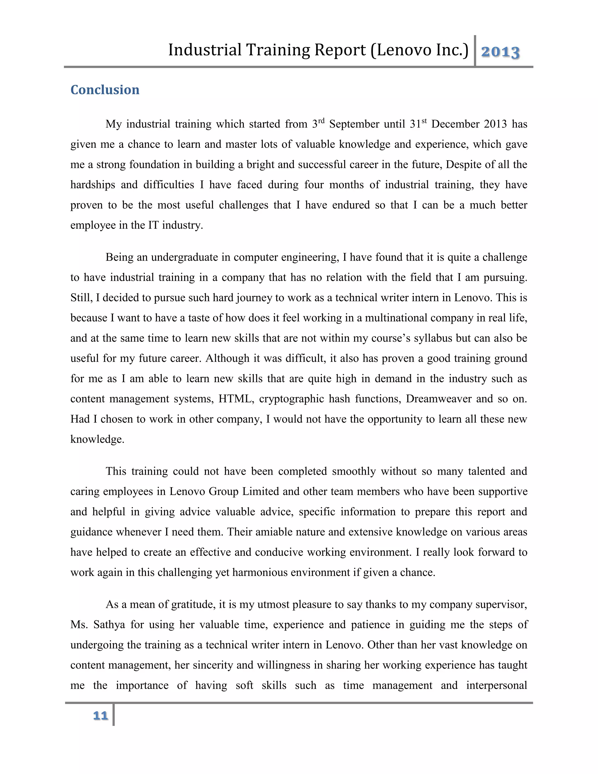 Industrial Training Report (Lenovo Inc.) 2013
11
Conclusion
My industrial training which started from 3rd
September until 31st
December 2013 has
given me a chance to learn and master lots of valuable knowledge and experience, which gave
me a strong foundation in building a bright and successful career in the future, Despite of all the
hardships and difficulties I have faced during four months of industrial training, they have
proven to be the most useful challenges that I have endured so that I can be a much better
employee in the IT industry.
Being an undergraduate in computer engineering, I have found that it is quite a challenge
to have industrial training in a company that has no relation with the field that I am pursuing.
Still, I decided to pursue such hard journey to work as a technical writer intern in Lenovo. This is
because I want to have a taste of how does it feel working in a multinational company in real life,
and at the same time to learn new skills that are not within my course’s syllabus but can also be
useful for my future career. Although it was difficult, it also has proven a good training ground
for me as I am able to learn new skills that are quite high in demand in the industry such as
content management systems, HTML, cryptographic hash functions, Dreamweaver and so on.
Had I chosen to work in other company, I would not have the opportunity to learn all these new
knowledge.
This training could not have been completed smoothly without so many talented and
caring employees in Lenovo Group Limited and other team members who have been supportive
and helpful in giving advice valuable advice, specific information to prepare this report and
guidance whenever I need them. Their amiable nature and extensive knowledge on various areas
have helped to create an effective and conducive working environment. I really look forward to
work again in this challenging yet harmonious environment if given a chance.
As a mean of gratitude, it is my utmost pleasure to say thanks to my company supervisor,
Ms. Sathya for using her valuable time, experience and patience in guiding me the steps of
undergoing the training as a technical writer intern in Lenovo. Other than her vast knowledge on
content management, her sincerity and willingness in sharing her working experience has taught
me the importance of having soft skills such as time management and interpersonal
 