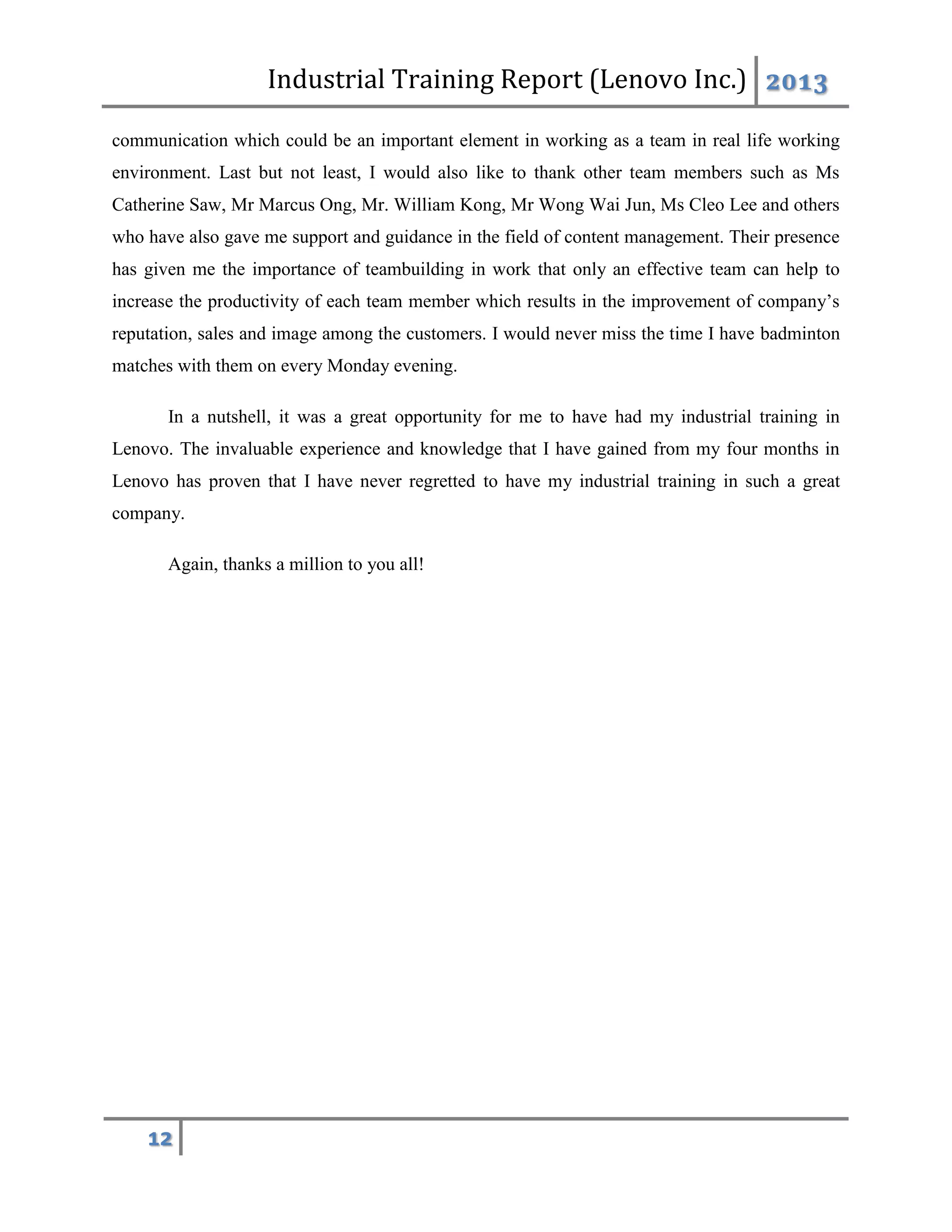 Industrial Training Report (Lenovo Inc.) 2013
12
communication which could be an important element in working as a team in real life working
environment. Last but not least, I would also like to thank other team members such as Ms
Catherine Saw, Mr Marcus Ong, Mr. William Kong, Mr Wong Wai Jun, Ms Cleo Lee and others
who have also gave me support and guidance in the field of content management. Their presence
has given me the importance of teambuilding in work that only an effective team can help to
increase the productivity of each team member which results in the improvement of company’s
reputation, sales and image among the customers. I would never miss the time I have badminton
matches with them on every Monday evening.
In a nutshell, it was a great opportunity for me to have had my industrial training in
Lenovo. The invaluable experience and knowledge that I have gained from my four months in
Lenovo has proven that I have never regretted to have my industrial training in such a great
company.
Again, thanks a million to you all!
 
