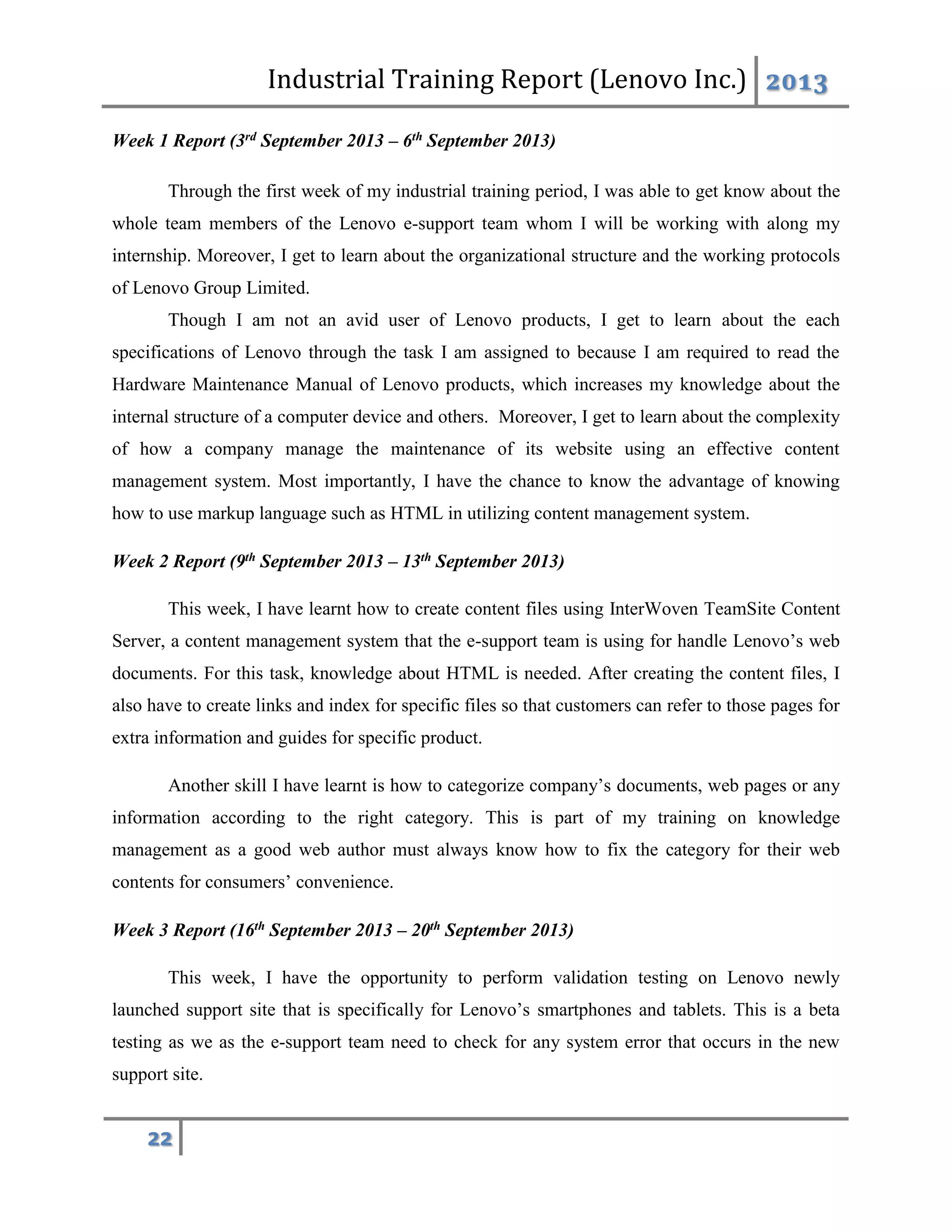 Industrial Training Report (Lenovo Inc.) 2013
22
Week 1 Report (3rd September 2013 – 6th September 2013)
Through the first week of my industrial training period, I was able to get know about the
whole team members of the Lenovo e-support team whom I will be working with along my
internship. Moreover, I get to learn about the organizational structure and the working protocols
of Lenovo Group Limited.
Though I am not an avid user of Lenovo products, I get to learn about the each
specifications of Lenovo through the task I am assigned to because I am required to read the
Hardware Maintenance Manual of Lenovo products, which increases my knowledge about the
internal structure of a computer device and others. Moreover, I get to learn about the complexity
of how a company manage the maintenance of its website using an effective content
management system. Most importantly, I have the chance to know the advantage of knowing
how to use markup language such as HTML in utilizing content management system.
Week 2 Report (9th September 2013 – 13th September 2013)
This week, I have learnt how to create content files using InterWoven TeamSite Content
Server, a content management system that the e-support team is using for handle Lenovo’s web
documents. For this task, knowledge about HTML is needed. After creating the content files, I
also have to create links and index for specific files so that customers can refer to those pages for
extra information and guides for specific product.
Another skill I have learnt is how to categorize company’s documents, web pages or any
information according to the right category. This is part of my training on knowledge
management as a good web author must always know how to fix the category for their web
contents for consumers’ convenience.
Week 3 Report (16th September 2013 – 20th September 2013)
This week, I have the opportunity to perform validation testing on Lenovo newly
launched support site that is specifically for Lenovo’s smartphones and tablets. This is a beta
testing as we as the e-support team need to check for any system error that occurs in the new
support site.
 
