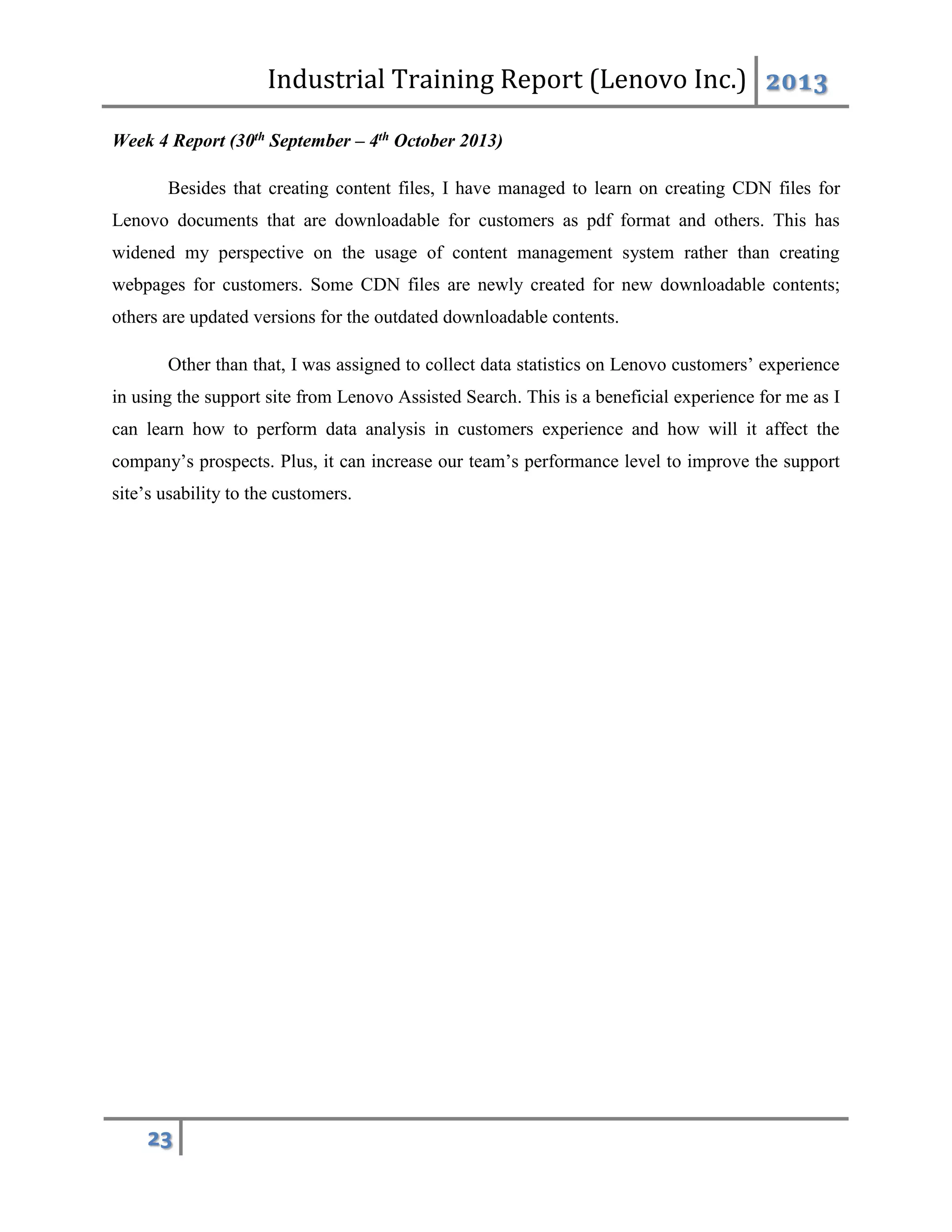 Industrial Training Report (Lenovo Inc.) 2013
23
Week 4 Report (30th September – 4th October 2013)
Besides that creating content files, I have managed to learn on creating CDN files for
Lenovo documents that are downloadable for customers as pdf format and others. This has
widened my perspective on the usage of content management system rather than creating
webpages for customers. Some CDN files are newly created for new downloadable contents;
others are updated versions for the outdated downloadable contents.
Other than that, I was assigned to collect data statistics on Lenovo customers’ experience
in using the support site from Lenovo Assisted Search. This is a beneficial experience for me as I
can learn how to perform data analysis in customers experience and how will it affect the
company’s prospects. Plus, it can increase our team’s performance level to improve the support
site’s usability to the customers.
 