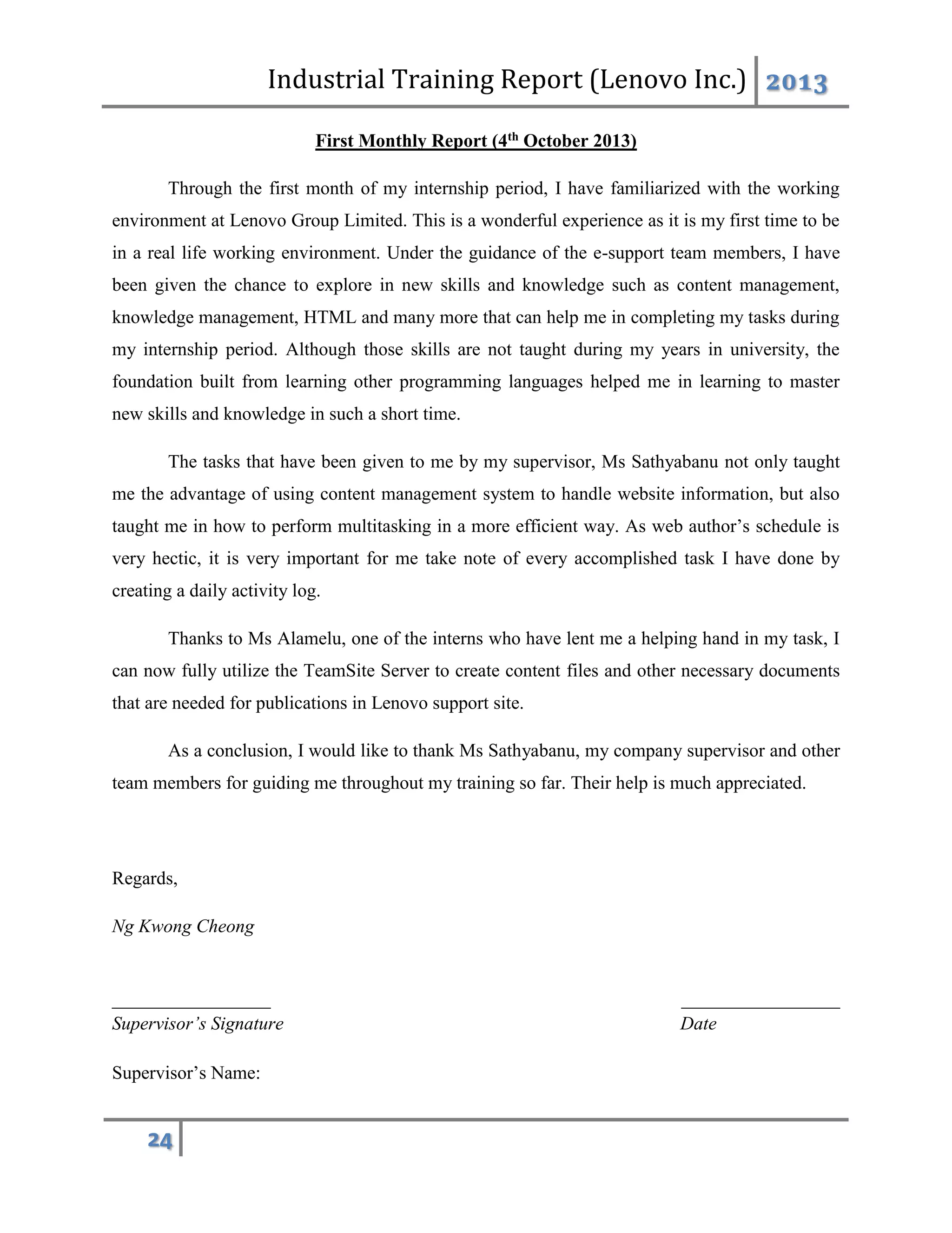 Industrial Training Report (Lenovo Inc.) 2013
24
First Monthly Report (4th October 2013)
Through the first month of my internship period, I have familiarized with the working
environment at Lenovo Group Limited. This is a wonderful experience as it is my first time to be
in a real life working environment. Under the guidance of the e-support team members, I have
been given the chance to explore in new skills and knowledge such as content management,
knowledge management, HTML and many more that can help me in completing my tasks during
my internship period. Although those skills are not taught during my years in university, the
foundation built from learning other programming languages helped me in learning to master
new skills and knowledge in such a short time.
The tasks that have been given to me by my supervisor, Ms Sathyabanu not only taught
me the advantage of using content management system to handle website information, but also
taught me in how to perform multitasking in a more efficient way. As web author’s schedule is
very hectic, it is very important for me take note of every accomplished task I have done by
creating a daily activity log.
Thanks to Ms Alamelu, one of the interns who have lent me a helping hand in my task, I
can now fully utilize the TeamSite Server to create content files and other necessary documents
that are needed for publications in Lenovo support site.
As a conclusion, I would like to thank Ms Sathyabanu, my company supervisor and other
team members for guiding me throughout my training so far. Their help is much appreciated.
Regards,
Ng Kwong Cheong
_________________ _________________
Supervisor’s Signature Date
Supervisor’s Name:
 