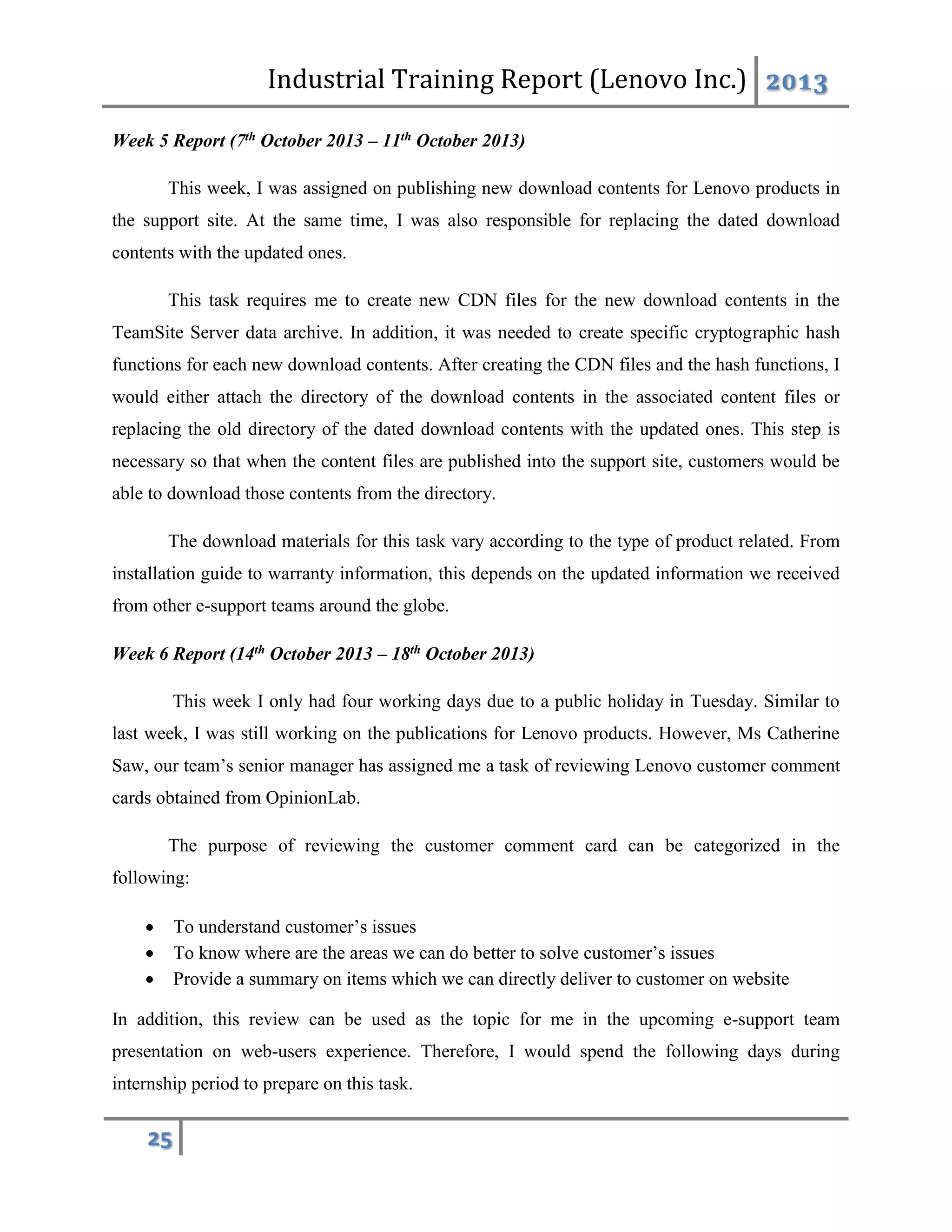 Industrial Training Report (Lenovo Inc.) 2013
25
Week 5 Report (7th October 2013 – 11th October 2013)
This week, I was assigned on publishing new download contents for Lenovo products in
the support site. At the same time, I was also responsible for replacing the dated download
contents with the updated ones.
This task requires me to create new CDN files for the new download contents in the
TeamSite Server data archive. In addition, it was needed to create specific cryptographic hash
functions for each new download contents. After creating the CDN files and the hash functions, I
would either attach the directory of the download contents in the associated content files or
replacing the old directory of the dated download contents with the updated ones. This step is
necessary so that when the content files are published into the support site, customers would be
able to download those contents from the directory.
The download materials for this task vary according to the type of product related. From
installation guide to warranty information, this depends on the updated information we received
from other e-support teams around the globe.
Week 6 Report (14th October 2013 – 18th October 2013)
This week I only had four working days due to a public holiday in Tuesday. Similar to
last week, I was still working on the publications for Lenovo products. However, Ms Catherine
Saw, our team’s senior manager has assigned me a task of reviewing Lenovo customer comment
cards obtained from OpinionLab.
The purpose of reviewing the customer comment card can be categorized in the
following:
 To understand customer’s issues
 To know where are the areas we can do better to solve customer’s issues
 Provide a summary on items which we can directly deliver to customer on website
In addition, this review can be used as the topic for me in the upcoming e-support team
presentation on web-users experience. Therefore, I would spend the following days during
internship period to prepare on this task.
 