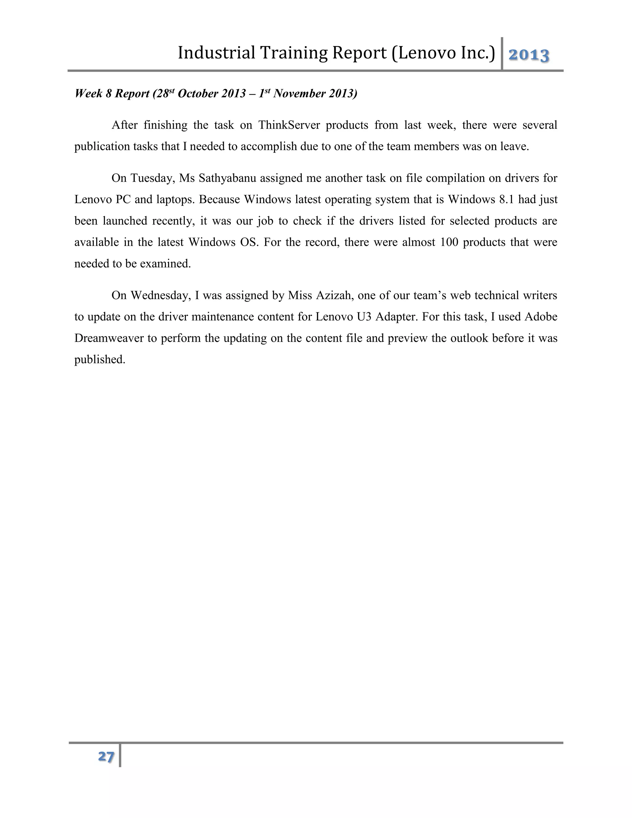 Industrial Training Report (Lenovo Inc.) 2013
27
Week 8 Report (28st October 2013 – 1st November 2013)
After finishing the task on ThinkServer products from last week, there were several
publication tasks that I needed to accomplish due to one of the team members was on leave.
On Tuesday, Ms Sathyabanu assigned me another task on file compilation on drivers for
Lenovo PC and laptops. Because Windows latest operating system that is Windows 8.1 had just
been launched recently, it was our job to check if the drivers listed for selected products are
available in the latest Windows OS. For the record, there were almost 100 products that were
needed to be examined.
On Wednesday, I was assigned by Miss Azizah, one of our team’s web technical writers
to update on the driver maintenance content for Lenovo U3 Adapter. For this task, I used Adobe
Dreamweaver to perform the updating on the content file and preview the outlook before it was
published.
 