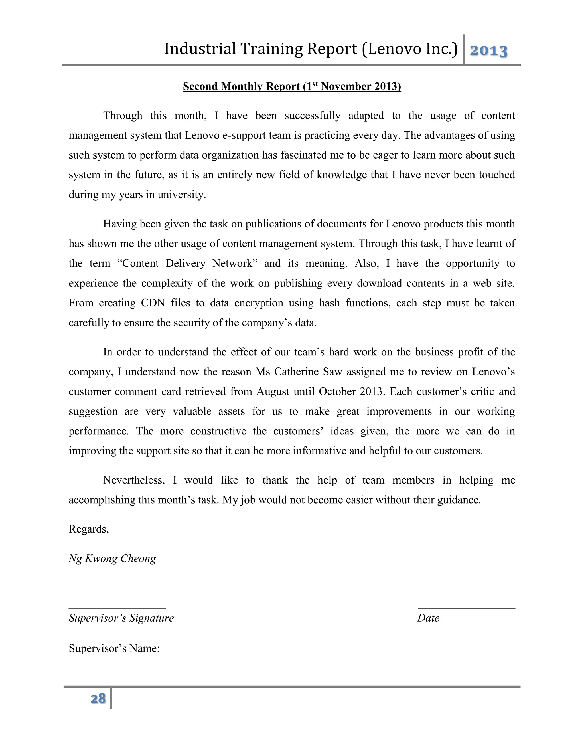 Industrial Training Report (Lenovo Inc.) 2013
28
Second Monthly Report (1st November 2013)
Through this month, I have been successfully adapted to the usage of content
management system that Lenovo e-support team is practicing every day. The advantages of using
such system to perform data organization has fascinated me to be eager to learn more about such
system in the future, as it is an entirely new field of knowledge that I have never been touched
during my years in university.
Having been given the task on publications of documents for Lenovo products this month
has shown me the other usage of content management system. Through this task, I have learnt of
the term “Content Delivery Network” and its meaning. Also, I have the opportunity to
experience the complexity of the work on publishing every download contents in a web site.
From creating CDN files to data encryption using hash functions, each step must be taken
carefully to ensure the security of the company’s data.
In order to understand the effect of our team’s hard work on the business profit of the
company, I understand now the reason Ms Catherine Saw assigned me to review on Lenovo’s
customer comment card retrieved from August until October 2013. Each customer’s critic and
suggestion are very valuable assets for us to make great improvements in our working
performance. The more constructive the customers’ ideas given, the more we can do in
improving the support site so that it can be more informative and helpful to our customers.
Nevertheless, I would like to thank the help of team members in helping me
accomplishing this month’s task. My job would not become easier without their guidance.
Regards,
Ng Kwong Cheong
_________________ _________________
Supervisor’s Signature Date
Supervisor’s Name:
 