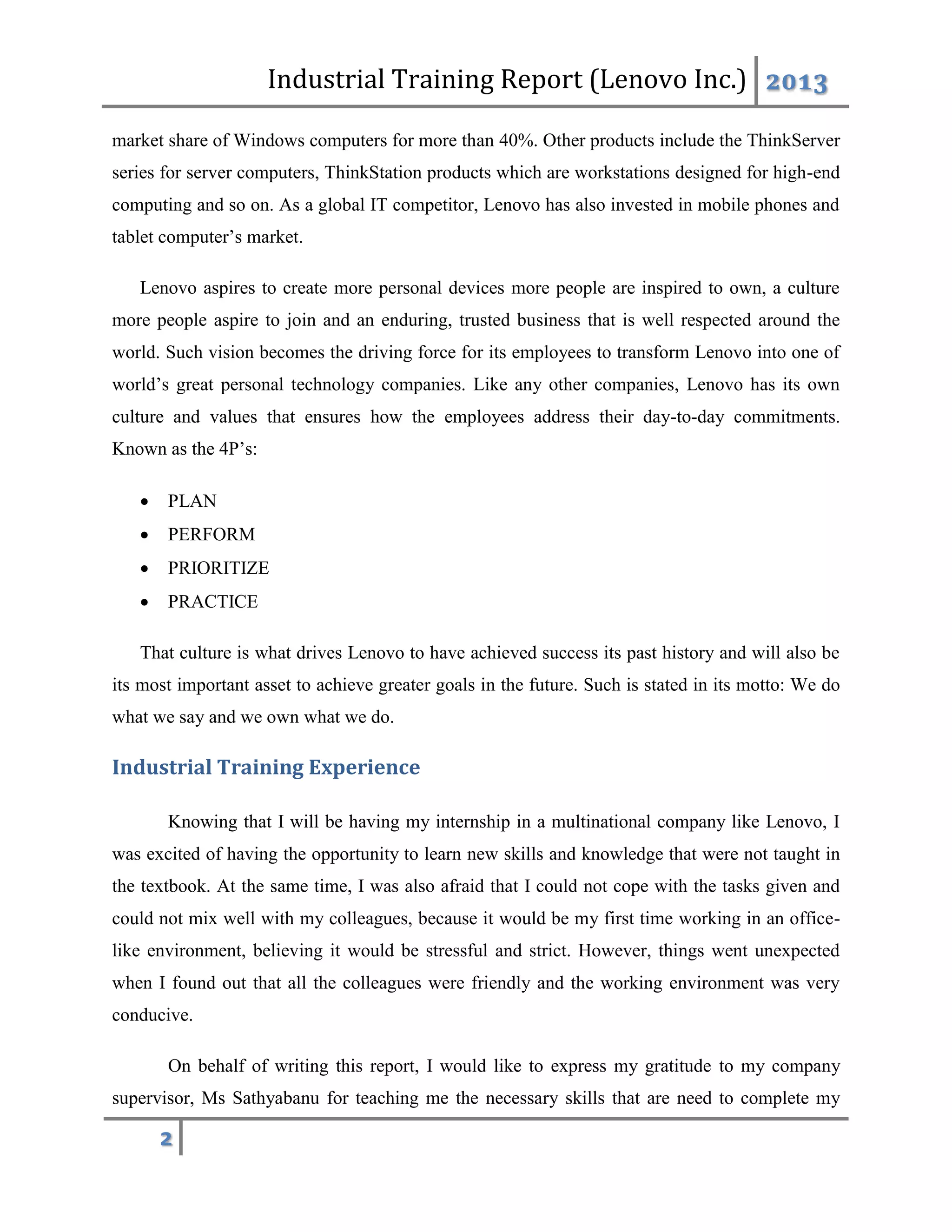 Industrial Training Report (Lenovo Inc.) 2013
2
market share of Windows computers for more than 40%. Other products include the ThinkServer
series for server computers, ThinkStation products which are workstations designed for high-end
computing and so on. As a global IT competitor, Lenovo has also invested in mobile phones and
tablet computer’s market.
Lenovo aspires to create more personal devices more people are inspired to own, a culture
more people aspire to join and an enduring, trusted business that is well respected around the
world. Such vision becomes the driving force for its employees to transform Lenovo into one of
world’s great personal technology companies. Like any other companies, Lenovo has its own
culture and values that ensures how the employees address their day-to-day commitments.
Known as the 4P’s:
 PLAN
 PERFORM
 PRIORITIZE
 PRACTICE
That culture is what drives Lenovo to have achieved success its past history and will also be
its most important asset to achieve greater goals in the future. Such is stated in its motto: We do
what we say and we own what we do.
Industrial Training Experience
Knowing that I will be having my internship in a multinational company like Lenovo, I
was excited of having the opportunity to learn new skills and knowledge that were not taught in
the textbook. At the same time, I was also afraid that I could not cope with the tasks given and
could not mix well with my colleagues, because it would be my first time working in an office-
like environment, believing it would be stressful and strict. However, things went unexpected
when I found out that all the colleagues were friendly and the working environment was very
conducive.
On behalf of writing this report, I would like to express my gratitude to my company
supervisor, Ms Sathyabanu for teaching me the necessary skills that are need to complete my
 