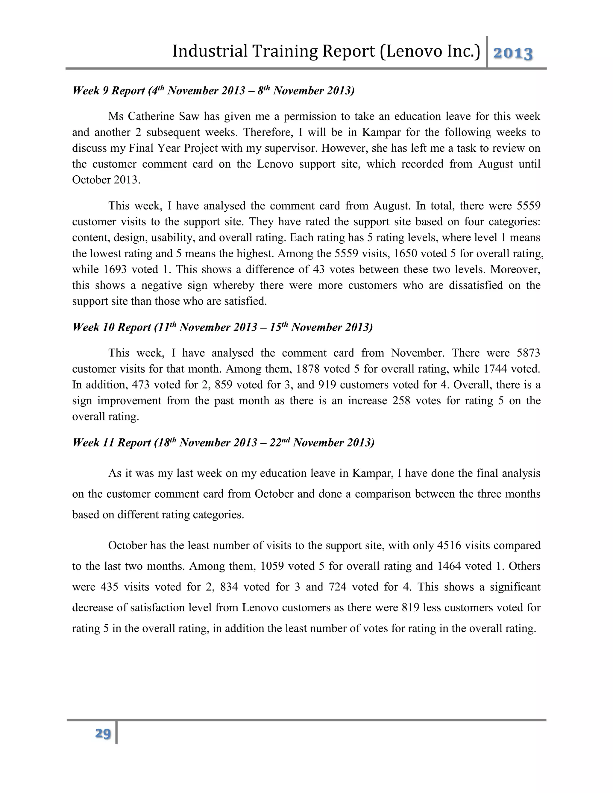 Industrial Training Report (Lenovo Inc.) 2013
29
Week 9 Report (4th November 2013 – 8th November 2013)
Ms Catherine Saw has given me a permission to take an education leave for this week
and another 2 subsequent weeks. Therefore, I will be in Kampar for the following weeks to
discuss my Final Year Project with my supervisor. However, she has left me a task to review on
the customer comment card on the Lenovo support site, which recorded from August until
October 2013.
This week, I have analysed the comment card from August. In total, there were 5559
customer visits to the support site. They have rated the support site based on four categories:
content, design, usability, and overall rating. Each rating has 5 rating levels, where level 1 means
the lowest rating and 5 means the highest. Among the 5559 visits, 1650 voted 5 for overall rating,
while 1693 voted 1. This shows a difference of 43 votes between these two levels. Moreover,
this shows a negative sign whereby there were more customers who are dissatisfied on the
support site than those who are satisfied.
Week 10 Report (11th November 2013 – 15th November 2013)
This week, I have analysed the comment card from November. There were 5873
customer visits for that month. Among them, 1878 voted 5 for overall rating, while 1744 voted.
In addition, 473 voted for 2, 859 voted for 3, and 919 customers voted for 4. Overall, there is a
sign improvement from the past month as there is an increase 258 votes for rating 5 on the
overall rating.
Week 11 Report (18th November 2013 – 22nd November 2013)
As it was my last week on my education leave in Kampar, I have done the final analysis
on the customer comment card from October and done a comparison between the three months
based on different rating categories.
October has the least number of visits to the support site, with only 4516 visits compared
to the last two months. Among them, 1059 voted 5 for overall rating and 1464 voted 1. Others
were 435 visits voted for 2, 834 voted for 3 and 724 voted for 4. This shows a significant
decrease of satisfaction level from Lenovo customers as there were 819 less customers voted for
rating 5 in the overall rating, in addition the least number of votes for rating in the overall rating.
 