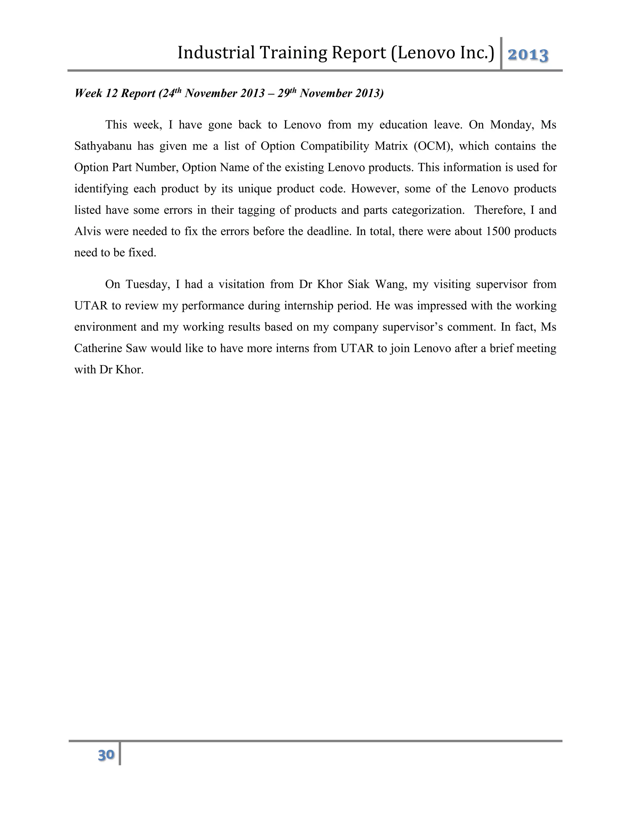 Industrial Training Report (Lenovo Inc.) 2013
30
Week 12 Report (24th November 2013 – 29th November 2013)
This week, I have gone back to Lenovo from my education leave. On Monday, Ms
Sathyabanu has given me a list of Option Compatibility Matrix (OCM), which contains the
Option Part Number, Option Name of the existing Lenovo products. This information is used for
identifying each product by its unique product code. However, some of the Lenovo products
listed have some errors in their tagging of products and parts categorization. Therefore, I and
Alvis were needed to fix the errors before the deadline. In total, there were about 1500 products
need to be fixed.
On Tuesday, I had a visitation from Dr Khor Siak Wang, my visiting supervisor from
UTAR to review my performance during internship period. He was impressed with the working
environment and my working results based on my company supervisor’s comment. In fact, Ms
Catherine Saw would like to have more interns from UTAR to join Lenovo after a brief meeting
with Dr Khor.
 