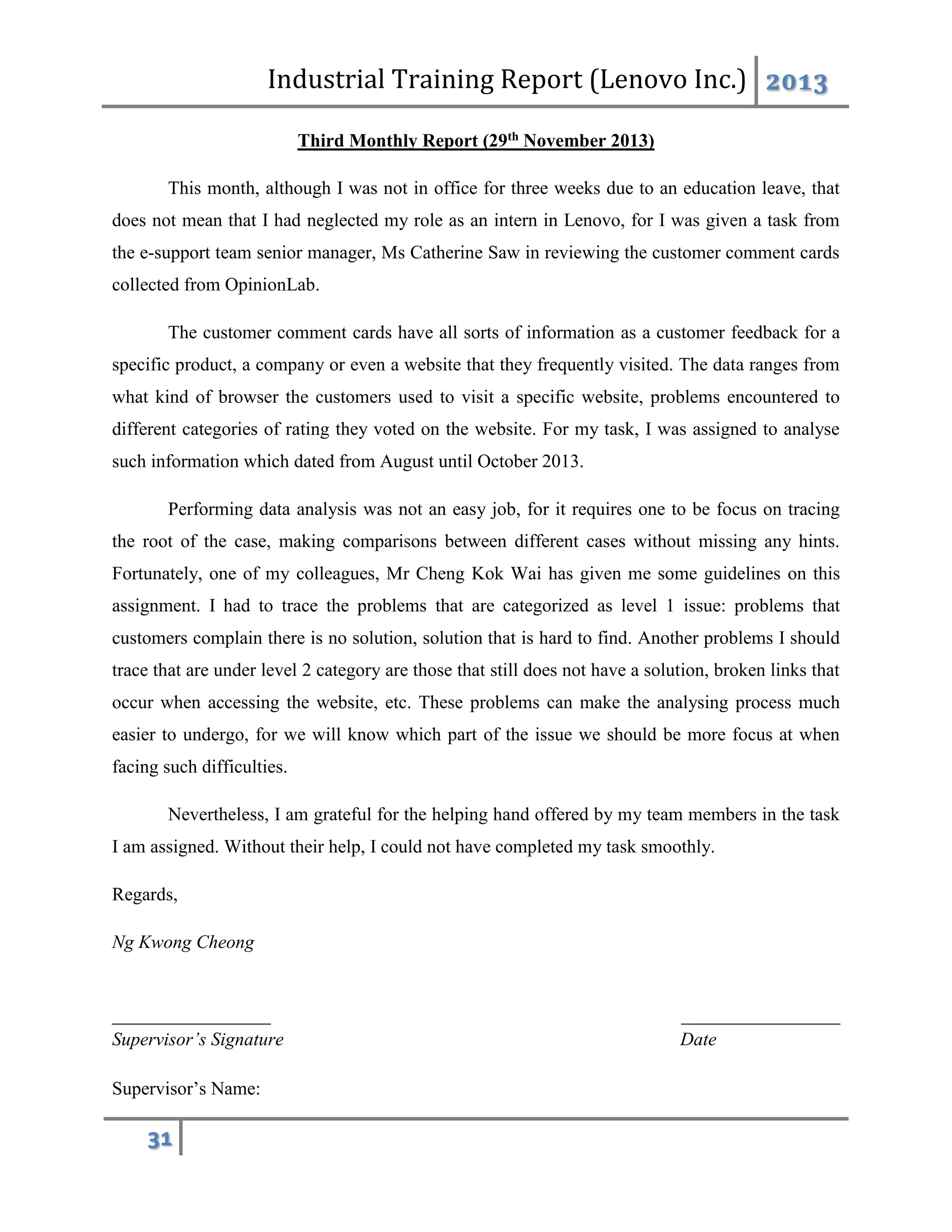 Industrial Training Report (Lenovo Inc.) 2013
31
Third Monthly Report (29th November 2013)
This month, although I was not in office for three weeks due to an education leave, that
does not mean that I had neglected my role as an intern in Lenovo, for I was given a task from
the e-support team senior manager, Ms Catherine Saw in reviewing the customer comment cards
collected from OpinionLab.
The customer comment cards have all sorts of information as a customer feedback for a
specific product, a company or even a website that they frequently visited. The data ranges from
what kind of browser the customers used to visit a specific website, problems encountered to
different categories of rating they voted on the website. For my task, I was assigned to analyse
such information which dated from August until October 2013.
Performing data analysis was not an easy job, for it requires one to be focus on tracing
the root of the case, making comparisons between different cases without missing any hints.
Fortunately, one of my colleagues, Mr Cheng Kok Wai has given me some guidelines on this
assignment. I had to trace the problems that are categorized as level 1 issue: problems that
customers complain there is no solution, solution that is hard to find. Another problems I should
trace that are under level 2 category are those that still does not have a solution, broken links that
occur when accessing the website, etc. These problems can make the analysing process much
easier to undergo, for we will know which part of the issue we should be more focus at when
facing such difficulties.
Nevertheless, I am grateful for the helping hand offered by my team members in the task
I am assigned. Without their help, I could not have completed my task smoothly.
Regards,
Ng Kwong Cheong
_________________ _________________
Supervisor’s Signature Date
Supervisor’s Name:
 