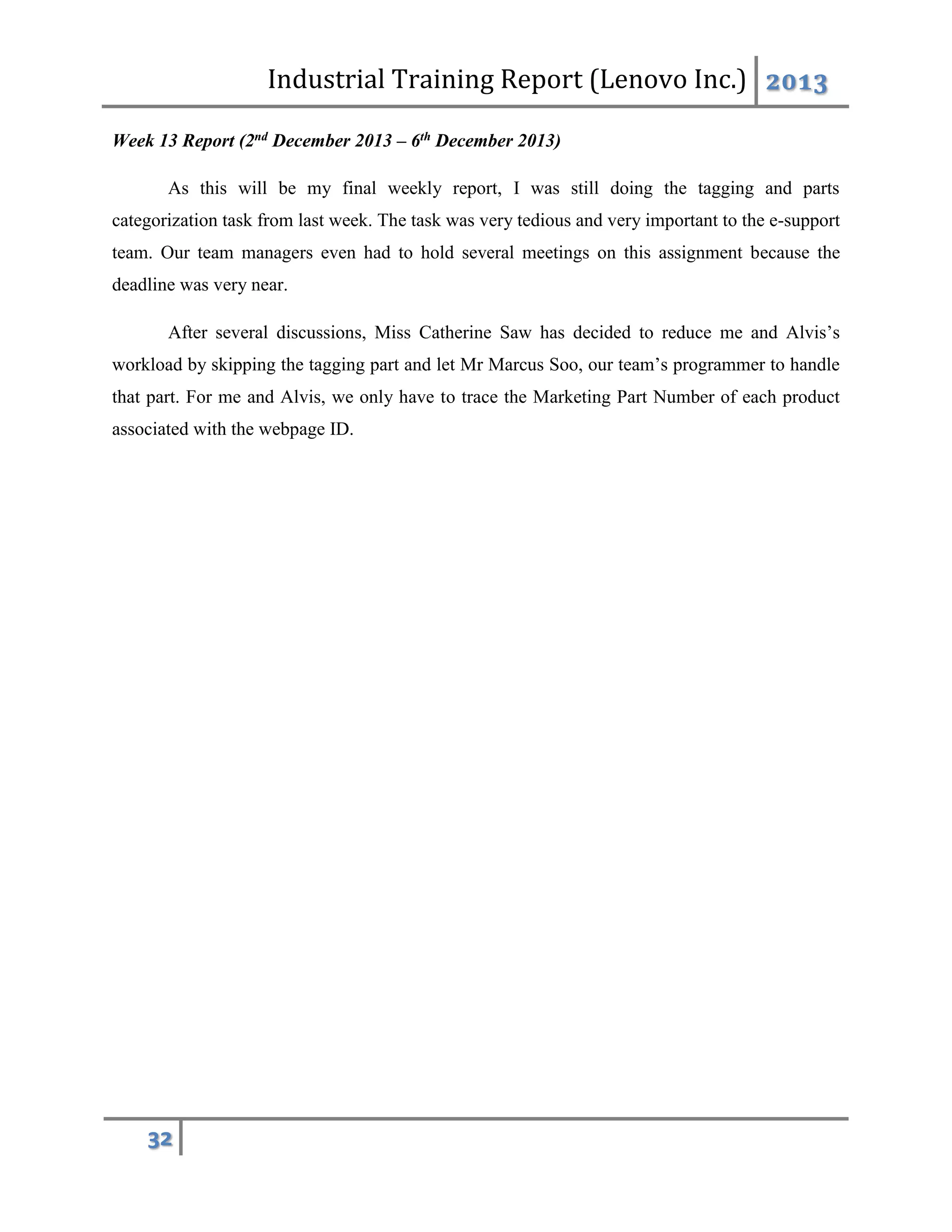 Industrial Training Report (Lenovo Inc.) 2013
32
Week 13 Report (2nd December 2013 – 6th December 2013)
As this will be my final weekly report, I was still doing the tagging and parts
categorization task from last week. The task was very tedious and very important to the e-support
team. Our team managers even had to hold several meetings on this assignment because the
deadline was very near.
After several discussions, Miss Catherine Saw has decided to reduce me and Alvis’s
workload by skipping the tagging part and let Mr Marcus Soo, our team’s programmer to handle
that part. For me and Alvis, we only have to trace the Marketing Part Number of each product
associated with the webpage ID.
 