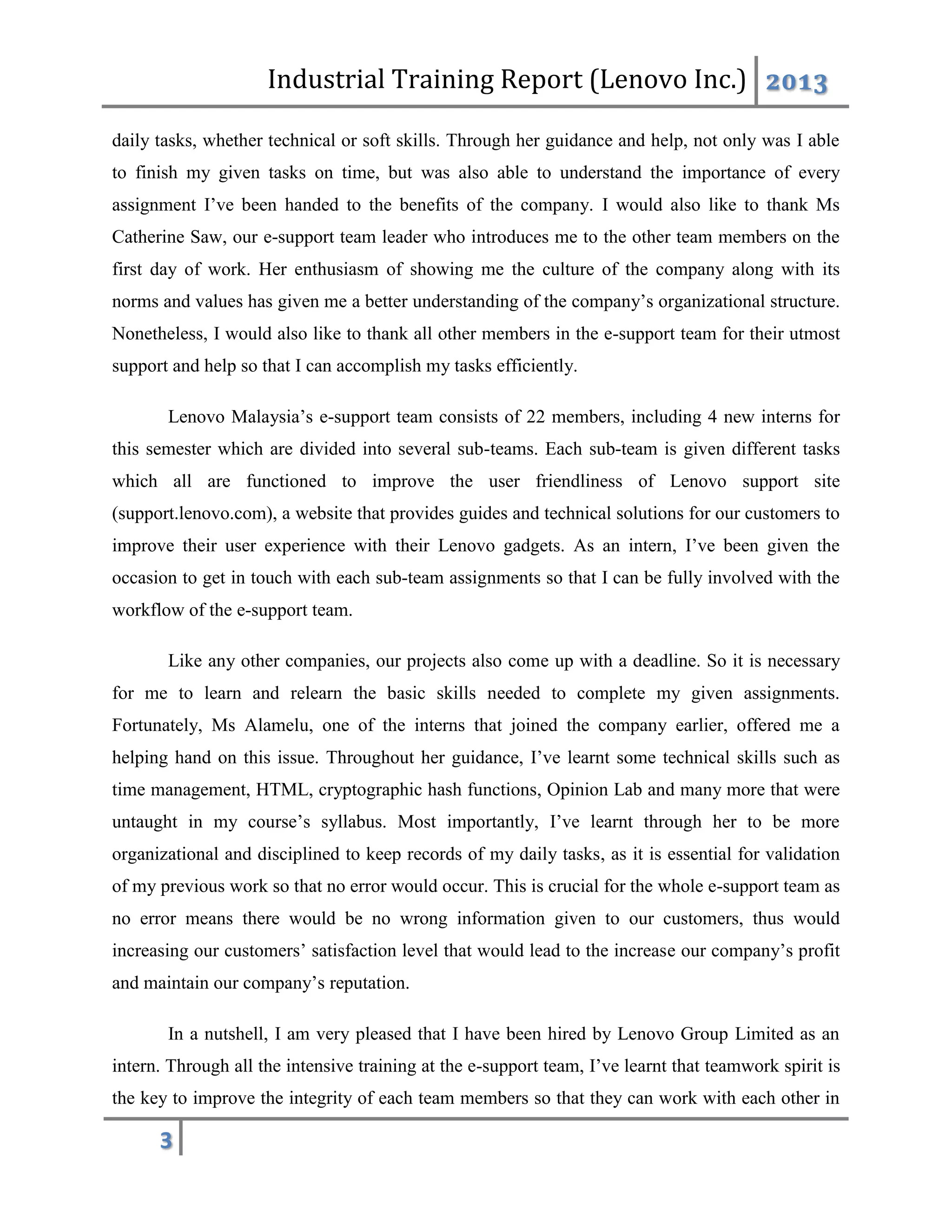 Industrial Training Report (Lenovo Inc.) 2013
3
daily tasks, whether technical or soft skills. Through her guidance and help, not only was I able
to finish my given tasks on time, but was also able to understand the importance of every
assignment I’ve been handed to the benefits of the company. I would also like to thank Ms
Catherine Saw, our e-support team leader who introduces me to the other team members on the
first day of work. Her enthusiasm of showing me the culture of the company along with its
norms and values has given me a better understanding of the company’s organizational structure.
Nonetheless, I would also like to thank all other members in the e-support team for their utmost
support and help so that I can accomplish my tasks efficiently.
Lenovo Malaysia’s e-support team consists of 22 members, including 4 new interns for
this semester which are divided into several sub-teams. Each sub-team is given different tasks
which all are functioned to improve the user friendliness of Lenovo support site
(support.lenovo.com), a website that provides guides and technical solutions for our customers to
improve their user experience with their Lenovo gadgets. As an intern, I’ve been given the
occasion to get in touch with each sub-team assignments so that I can be fully involved with the
workflow of the e-support team.
Like any other companies, our projects also come up with a deadline. So it is necessary
for me to learn and relearn the basic skills needed to complete my given assignments.
Fortunately, Ms Alamelu, one of the interns that joined the company earlier, offered me a
helping hand on this issue. Throughout her guidance, I’ve learnt some technical skills such as
time management, HTML, cryptographic hash functions, Opinion Lab and many more that were
untaught in my course’s syllabus. Most importantly, I’ve learnt through her to be more
organizational and disciplined to keep records of my daily tasks, as it is essential for validation
of my previous work so that no error would occur. This is crucial for the whole e-support team as
no error means there would be no wrong information given to our customers, thus would
increasing our customers’ satisfaction level that would lead to the increase our company’s profit
and maintain our company’s reputation.
In a nutshell, I am very pleased that I have been hired by Lenovo Group Limited as an
intern. Through all the intensive training at the e-support team, I’ve learnt that teamwork spirit is
the key to improve the integrity of each team members so that they can work with each other in
 