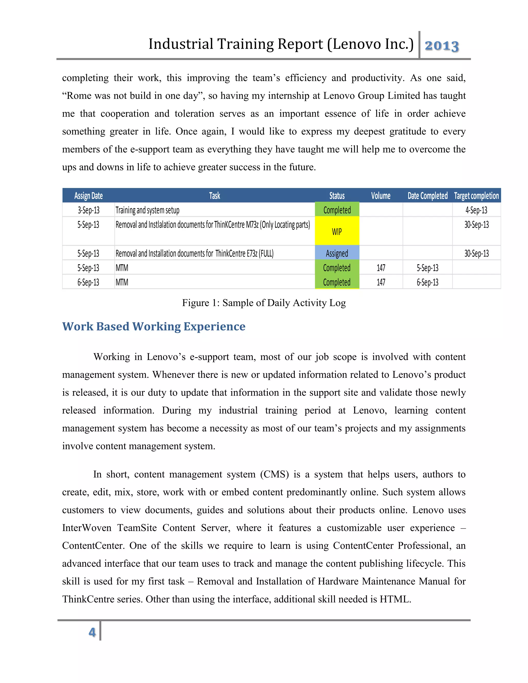 Industrial Training Report (Lenovo Inc.) 2013
4
completing their work, this improving the team’s efficiency and productivity. As one said,
“Rome was not build in one day”, so having my internship at Lenovo Group Limited has taught
me that cooperation and toleration serves as an important essence of life in order achieve
something greater in life. Once again, I would like to express my deepest gratitude to every
members of the e-support team as everything they have taught me will help me to overcome the
ups and downs in life to achieve greater success in the future.
Figure 1: Sample of Daily Activity Log
Work Based Working Experience
Working in Lenovo’s e-support team, most of our job scope is involved with content
management system. Whenever there is new or updated information related to Lenovo’s product
is released, it is our duty to update that information in the support site and validate those newly
released information. During my industrial training period at Lenovo, learning content
management system has become a necessity as most of our team’s projects and my assignments
involve content management system.
In short, content management system (CMS) is a system that helps users, authors to
create, edit, mix, store, work with or embed content predominantly online. Such system allows
customers to view documents, guides and solutions about their products online. Lenovo uses
InterWoven TeamSite Content Server, where it features a customizable user experience –
ContentCenter. One of the skills we require to learn is using ContentCenter Professional, an
advanced interface that our team uses to track and manage the content publishing lifecycle. This
skill is used for my first task – Removal and Installation of Hardware Maintenance Manual for
ThinkCentre series. Other than using the interface, additional skill needed is HTML.
AssignDate Task Status Volume DateCompleted Targetcompletion
3-Sep-13 Trainingandsystemsetup Completed 4-Sep-13
5-Sep-13 RemovalandInstlalationdocumentsforThinKCentreM73z(OnlyLocatingparts)
WIP
30-Sep-13
5-Sep-13 RemovalandInstallationdocumentsfor ThinkCentreE73z(FULL) Assigned 30-Sep-13
5-Sep-13 MTM Completed 147 5-Sep-13
6-Sep-13 MTM Completed 147 6-Sep-13
 
