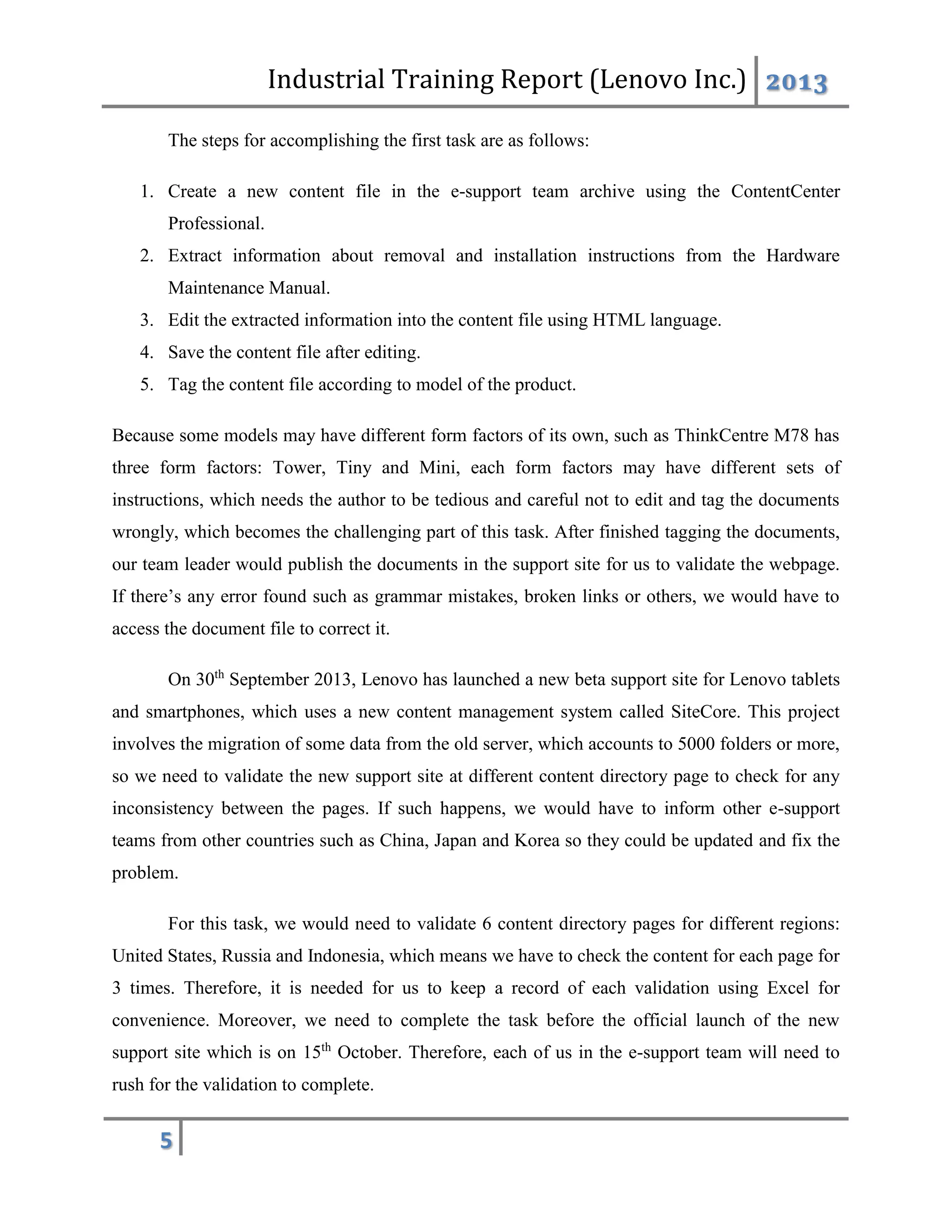 Industrial Training Report (Lenovo Inc.) 2013
5
The steps for accomplishing the first task are as follows:
1. Create a new content file in the e-support team archive using the ContentCenter
Professional.
2. Extract information about removal and installation instructions from the Hardware
Maintenance Manual.
3. Edit the extracted information into the content file using HTML language.
4. Save the content file after editing.
5. Tag the content file according to model of the product.
Because some models may have different form factors of its own, such as ThinkCentre M78 has
three form factors: Tower, Tiny and Mini, each form factors may have different sets of
instructions, which needs the author to be tedious and careful not to edit and tag the documents
wrongly, which becomes the challenging part of this task. After finished tagging the documents,
our team leader would publish the documents in the support site for us to validate the webpage.
If there’s any error found such as grammar mistakes, broken links or others, we would have to
access the document file to correct it.
On 30th
September 2013, Lenovo has launched a new beta support site for Lenovo tablets
and smartphones, which uses a new content management system called SiteCore. This project
involves the migration of some data from the old server, which accounts to 5000 folders or more,
so we need to validate the new support site at different content directory page to check for any
inconsistency between the pages. If such happens, we would have to inform other e-support
teams from other countries such as China, Japan and Korea so they could be updated and fix the
problem.
For this task, we would need to validate 6 content directory pages for different regions:
United States, Russia and Indonesia, which means we have to check the content for each page for
3 times. Therefore, it is needed for us to keep a record of each validation using Excel for
convenience. Moreover, we need to complete the task before the official launch of the new
support site which is on 15th
October. Therefore, each of us in the e-support team will need to
rush for the validation to complete.
 