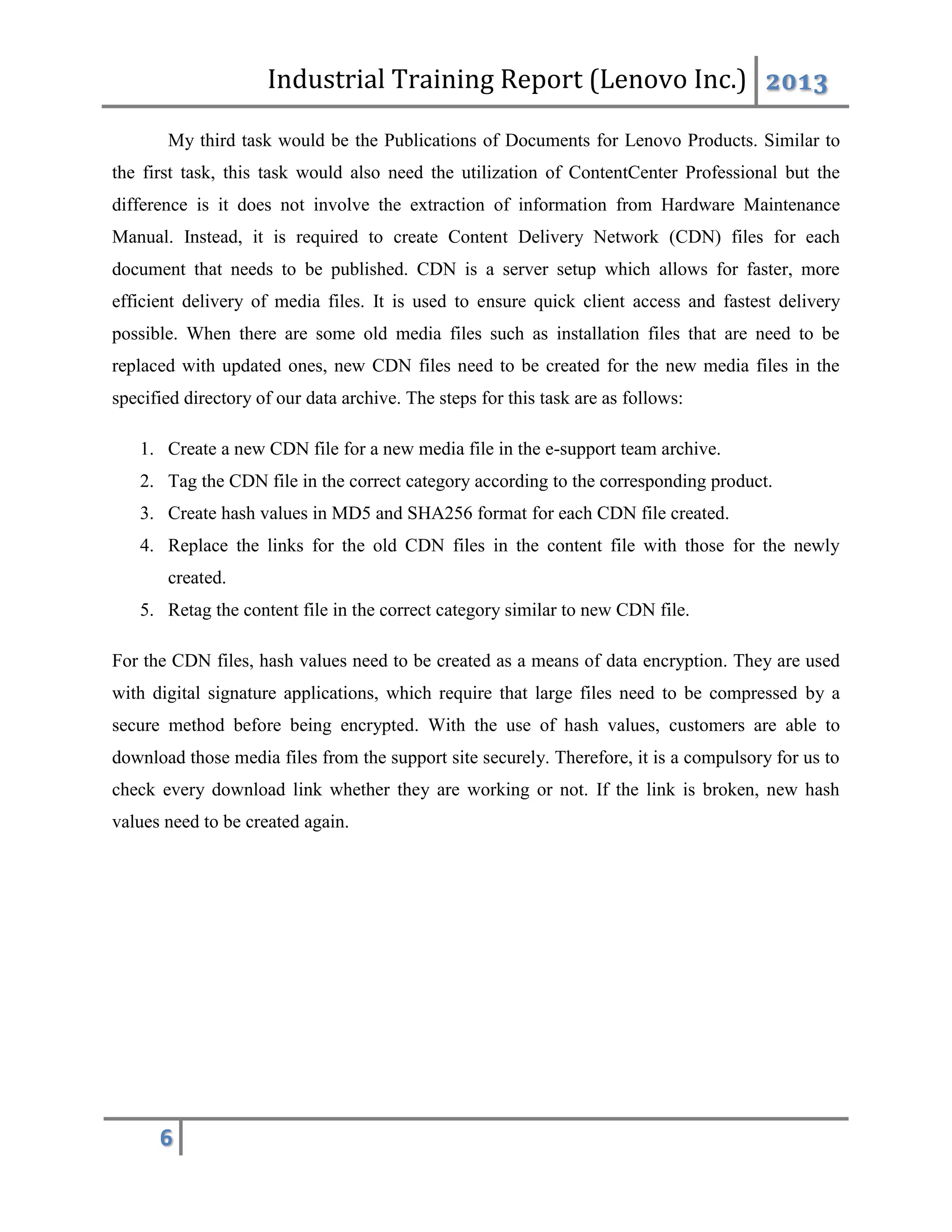 Industrial Training Report (Lenovo Inc.) 2013
6
My third task would be the Publications of Documents for Lenovo Products. Similar to
the first task, this task would also need the utilization of ContentCenter Professional but the
difference is it does not involve the extraction of information from Hardware Maintenance
Manual. Instead, it is required to create Content Delivery Network (CDN) files for each
document that needs to be published. CDN is a server setup which allows for faster, more
efficient delivery of media files. It is used to ensure quick client access and fastest delivery
possible. When there are some old media files such as installation files that are need to be
replaced with updated ones, new CDN files need to be created for the new media files in the
specified directory of our data archive. The steps for this task are as follows:
1. Create a new CDN file for a new media file in the e-support team archive.
2. Tag the CDN file in the correct category according to the corresponding product.
3. Create hash values in MD5 and SHA256 format for each CDN file created.
4. Replace the links for the old CDN files in the content file with those for the newly
created.
5. Retag the content file in the correct category similar to new CDN file.
For the CDN files, hash values need to be created as a means of data encryption. They are used
with digital signature applications, which require that large files need to be compressed by a
secure method before being encrypted. With the use of hash values, customers are able to
download those media files from the support site securely. Therefore, it is a compulsory for us to
check every download link whether they are working or not. If the link is broken, new hash
values need to be created again.
 