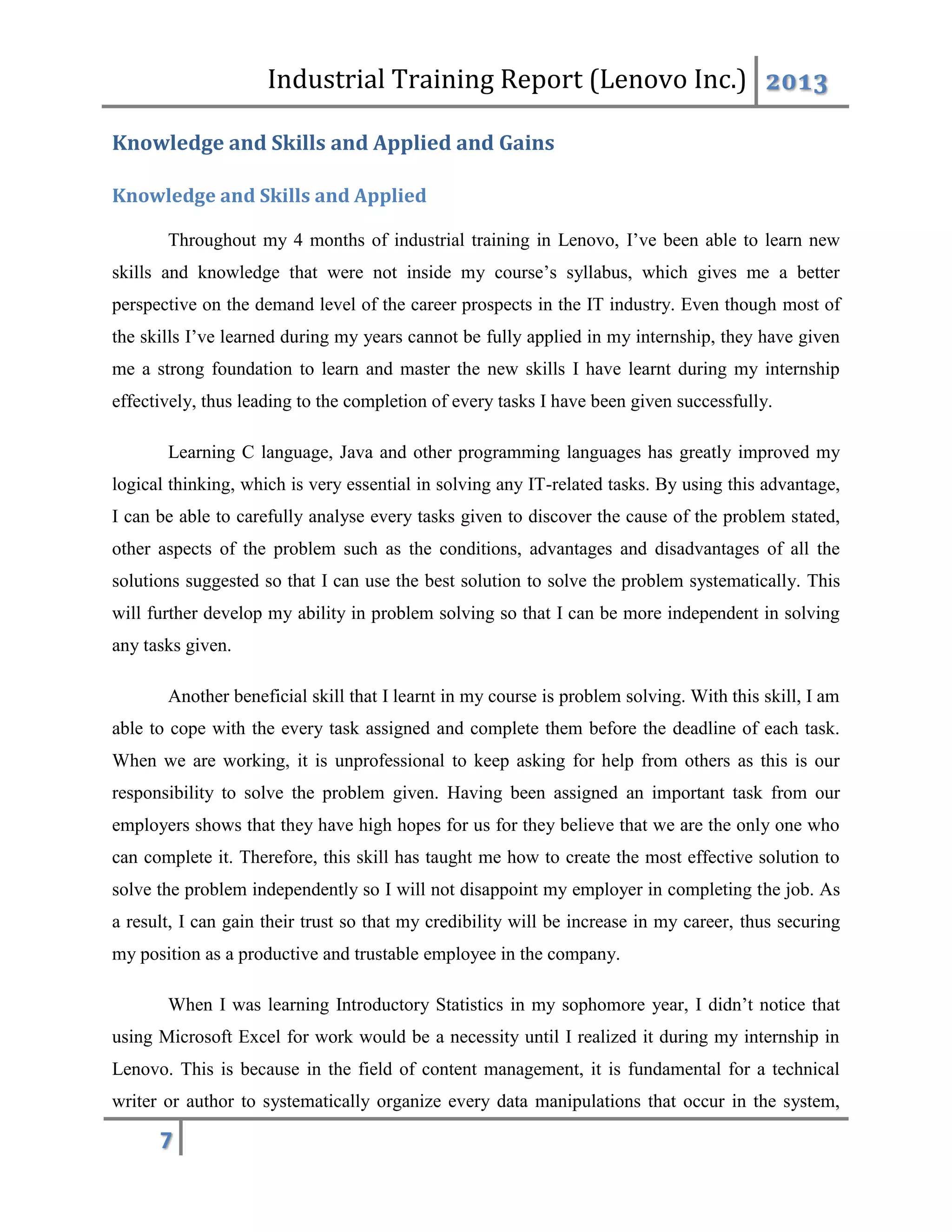 Industrial Training Report (Lenovo Inc.) 2013
7
Knowledge and Skills and Applied and Gains
Knowledge and Skills and Applied
Throughout my 4 months of industrial training in Lenovo, I’ve been able to learn new
skills and knowledge that were not inside my course’s syllabus, which gives me a better
perspective on the demand level of the career prospects in the IT industry. Even though most of
the skills I’ve learned during my years cannot be fully applied in my internship, they have given
me a strong foundation to learn and master the new skills I have learnt during my internship
effectively, thus leading to the completion of every tasks I have been given successfully.
Learning C language, Java and other programming languages has greatly improved my
logical thinking, which is very essential in solving any IT-related tasks. By using this advantage,
I can be able to carefully analyse every tasks given to discover the cause of the problem stated,
other aspects of the problem such as the conditions, advantages and disadvantages of all the
solutions suggested so that I can use the best solution to solve the problem systematically. This
will further develop my ability in problem solving so that I can be more independent in solving
any tasks given.
Another beneficial skill that I learnt in my course is problem solving. With this skill, I am
able to cope with the every task assigned and complete them before the deadline of each task.
When we are working, it is unprofessional to keep asking for help from others as this is our
responsibility to solve the problem given. Having been assigned an important task from our
employers shows that they have high hopes for us for they believe that we are the only one who
can complete it. Therefore, this skill has taught me how to create the most effective solution to
solve the problem independently so I will not disappoint my employer in completing the job. As
a result, I can gain their trust so that my credibility will be increase in my career, thus securing
my position as a productive and trustable employee in the company.
When I was learning Introductory Statistics in my sophomore year, I didn’t notice that
using Microsoft Excel for work would be a necessity until I realized it during my internship in
Lenovo. This is because in the field of content management, it is fundamental for a technical
writer or author to systematically organize every data manipulations that occur in the system,
 