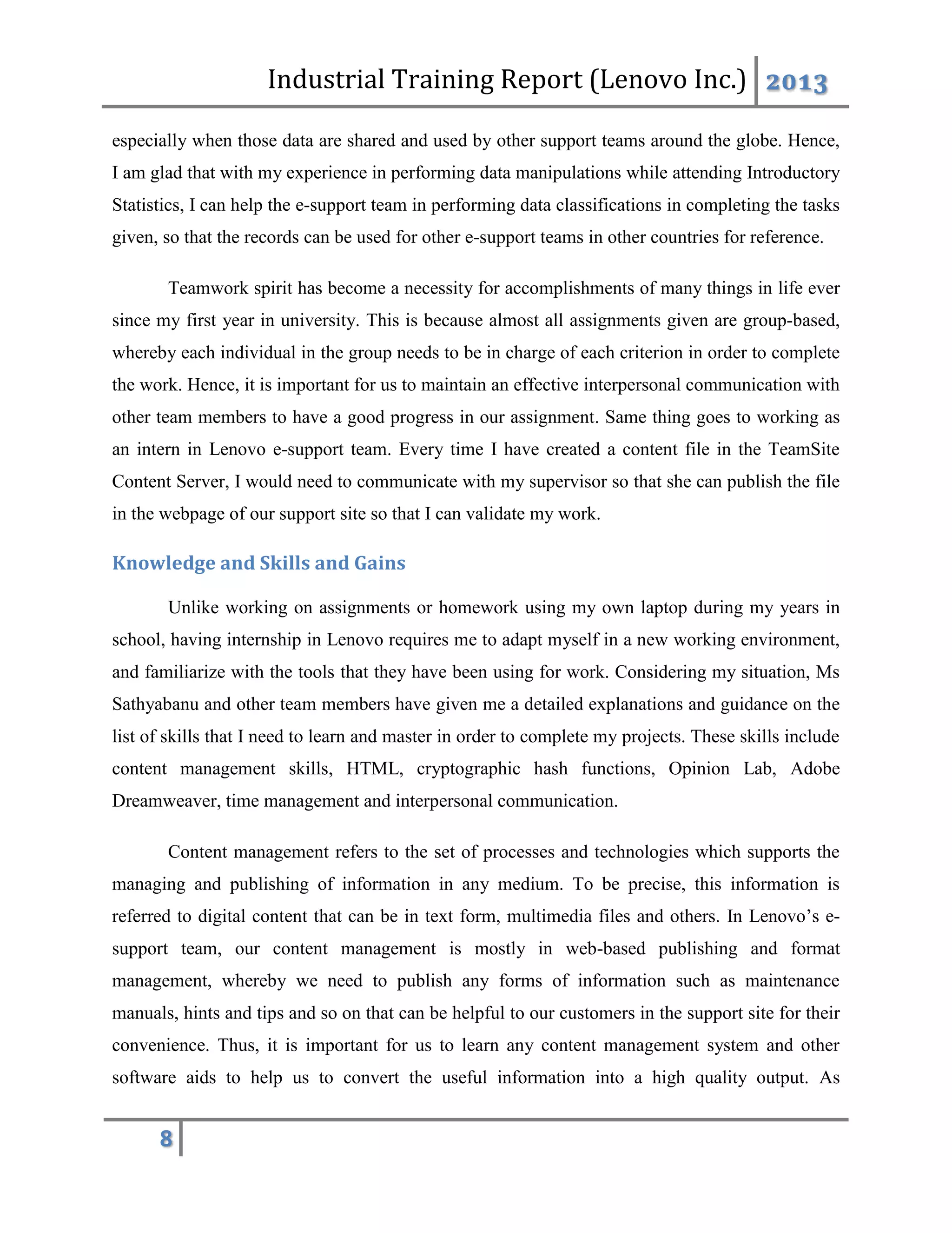 Industrial Training Report (Lenovo Inc.) 2013
8
especially when those data are shared and used by other support teams around the globe. Hence,
I am glad that with my experience in performing data manipulations while attending Introductory
Statistics, I can help the e-support team in performing data classifications in completing the tasks
given, so that the records can be used for other e-support teams in other countries for reference.
Teamwork spirit has become a necessity for accomplishments of many things in life ever
since my first year in university. This is because almost all assignments given are group-based,
whereby each individual in the group needs to be in charge of each criterion in order to complete
the work. Hence, it is important for us to maintain an effective interpersonal communication with
other team members to have a good progress in our assignment. Same thing goes to working as
an intern in Lenovo e-support team. Every time I have created a content file in the TeamSite
Content Server, I would need to communicate with my supervisor so that she can publish the file
in the webpage of our support site so that I can validate my work.
Knowledge and Skills and Gains
Unlike working on assignments or homework using my own laptop during my years in
school, having internship in Lenovo requires me to adapt myself in a new working environment,
and familiarize with the tools that they have been using for work. Considering my situation, Ms
Sathyabanu and other team members have given me a detailed explanations and guidance on the
list of skills that I need to learn and master in order to complete my projects. These skills include
content management skills, HTML, cryptographic hash functions, Opinion Lab, Adobe
Dreamweaver, time management and interpersonal communication.
Content management refers to the set of processes and technologies which supports the
managing and publishing of information in any medium. To be precise, this information is
referred to digital content that can be in text form, multimedia files and others. In Lenovo’s e-
support team, our content management is mostly in web-based publishing and format
management, whereby we need to publish any forms of information such as maintenance
manuals, hints and tips and so on that can be helpful to our customers in the support site for their
convenience. Thus, it is important for us to learn any content management system and other
software aids to help us to convert the useful information into a high quality output. As
 