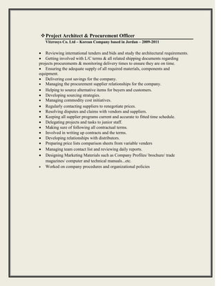 
Project Architect & Procurement Officer 
Vitzrosys Co. Ltd – Korean Company based in Jordan – 2009-2011
 Reviewing international tenders and bids and study the architectural requirements.
 Getting involved with L/C terms & all related shipping documents regarding
projects procurements & monitoring delivery times to ensure they are on time.
 Ensuring the adequate supply of all required materials, components and
equipment.
 Delivering cost savings for the company.
 Managing the procurement supplier relationships for the company.
 Helping to source alternative items for buyers and customers.
 Developing sourcing strategies.
 Managing commodity cost initiatives.
 Regularly contacting suppliers to renegotiate prices.
 Resolving disputes and claims with vendors and suppliers.
 Keeping all supplier programs current and accurate to fitted time schedule.
 Delegating projects and tasks to junior staff.
 Making sure of following all contractual terms.
 Involved in writing up contracts and the terms.
 Developing relationships with distributors.
 Preparing price lists comparison sheets from variable venders
 Managing team contact list and reviewing daily reports.
 Designing Marketing Materials such as Company Profiles/ brochure/ trade
magazines/ computer and technical manuals...etc.
 Worked on company procedures and organizational policies



 