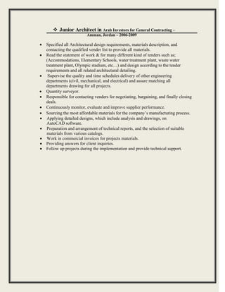 Junior Architect in Arab Investors for General Contracting –
Amman, Jordan – 2006-2009

 Specified all Architectural design requirements, materials description, and
contacting the qualified vender list to provide all materials. 
 Read the statement of work & for many different kind of tenders such as;
(Accommodations, Elementary Schools, water treatment plant, waste water
treatment plant, Olympic stadium, etc…) and design according to the tender
requirements and all related architectural detailing.
 Supervise the quality and time schedules delivery of other engineering
departments (civil, mechanical, and electrical) and assure matching all
departments drawing for all projects. 
 Quantity surveyor. 
 Responsible for contacting venders for negotiating, bargaining, and finally closing
deals. 
 Continuously monitor, evaluate and improve supplier performance. 
 Sourcing the most affordable materials for the company’s manufacturing process.
 Applying detailed designs, which include analysis and drawings, on
AutoCAD software. 
 Preparation and arrangement of technical reports, and the selection of suitable
materials from various catalogs.
 Work in commercial invoices for projects materials.
 Providing answers for client inquiries. 
 Follow up projects during the implementation and provide technical support.
 