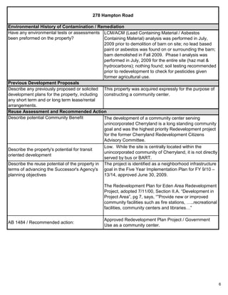 6
AB 1484 / Recommended action:
Approved Redevelopment Plan Project / Government
Use as a community center.
Describe potential Community Benefit The development of a community center serving
unincorporated Cherryland is a long standing community
goal and was the highest priority Redevelopment project
for the former Cherryland Redevelopment Citizens
Advisory Committee.
Describe the property's potential for transit
oriented development
Low. While the site is centrally located within the
unincorporated community of Cherryland, it is not directly
served by bus or BART.
Describe the reuse potential of the property in
terms of advancing the Successor's Agency's
planning objectives
The project is identified as a neighborhood infrastructure
goal in the Five Year Implementation Plan for FY 9/10 –
13/14, approved June 30, 2009.
The Redevelopment Plan for Eden Area Redevelopment
Project, adopted 7/11/00, Section II.A. “Development in
Project Area”, pg 7, says, “”Provide new or improved
community facilities such as fire stations, …..recreational
facilities, community centers and libraries…”
278 Hampton Road
Environmental History of Contamination / Remediation
LCM/ACM (Lead Containing Material / Asbestos
Containing Material) analysis was performed in July,
2009 prior to demolition of barn on site; no lead based
paint or asbestos was found on or surrounding the barn;
barn demolished in Fall 2009. Phase I analysis was
performed in July, 2009 for the entire site (haz mat &
hydrocarbons); nothing found; soil testing recommended
prior to redevelopment to check for pesticides given
former agricultural use.
Reuse Assessment and Recommended Action
Have any environmental tests or assessments
been preformed on the property?
This property was acquired expressly for the purpose of
constructing a community center.
Previous Development Proposals
Describe any previously proposed or solicited
development plans for the property, including
any short term and or long term lease/rental
arrangements.
 