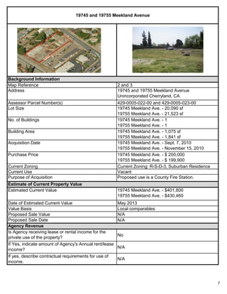 7
Proposed Sale Value N/A
Proposed Sale Date
May 2013
Local comparables
No
19745 and 19755 Meekland Avenue
If yes, describe contractual requirements for use of
income.
Value Basis
19745 Meekland Ave. - $401,800
19755 Meekland Ave. - $430,460
Proposed use is a County Fire Station.
Agency Revenue
N/A
Estimate of Current Property Value
Current Zoning: R-S-D-3, Suburban Residence
Vacant
Is Agency receiving lease or rental income for the
private use of the property?
If Yes, indicate amount of Agency's Annual rent/lease
income?
19745 Meekland Ave. - $ 200,000
19755 Meekland Ave. - $ 199,900
N/A
Estimated Current Value
Current Use
19745 Meekland Ave. - Sept. 7, 2010
19755 Meekland Ave. - November 15, 2010
2 and 3
19745 and 19755 Meekland Avenue
Unincorporated Cherryland, CA
429-0005-022-00 and 429-0005-023-00
19745 Meekland Ave. - 20,090 sf
19755 Meekland Ave. - 21,523 sf
Acquisition Date
Purchase Price
Purpose of Acquisition
Building Area 19745 Meekland Ave. - 1,075 sf
19755 Meekland Ave. - 1,841 sf
Current Zoning
N/A
Date of Estimated Current Value
Background Information
Map Reference
No. of Buildings 19745 Meekland Ave. - 1
19755 Meekland Ave. - 1
Address
Lot Size
Assessor Parcel Number(s)
 
