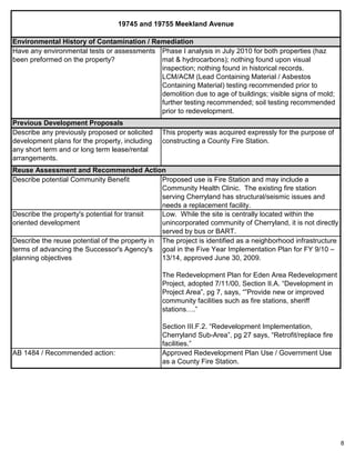8
19745 and 19755 Meekland Avenue
This property was acquired expressly for the purpose of
constructing a County Fire Station.
Previous Development Proposals
Describe any previously proposed or solicited
development plans for the property, including
any short term and or long term lease/rental
arrangements.
Environmental History of Contamination / Remediation
Have any environmental tests or assessments
been preformed on the property?
Phase I analysis in July 2010 for both properties (haz
mat & hydrocarbons); nothing found upon visual
inspection; nothing found in historical records.
LCM/ACM (Lead Containing Material / Asbestos
Containing Material) testing recommended prior to
demolition due to age of buildings; visible signs of mold;
further testing recommended; soil testing recommended
prior to redevelopment.
Describe the reuse potential of the property in
terms of advancing the Successor's Agency's
planning objectives
The project is identified as a neighborhood infrastructure
goal in the Five Year Implementation Plan for FY 9/10 –
13/14, approved June 30, 2009.
The Redevelopment Plan for Eden Area Redevelopment
Project, adopted 7/11/00, Section II.A. “Development in
Project Area”, pg 7, says, “”Provide new or improved
community facilities such as fire stations, sheriff
stations….”
Section III.F.2. “Redevelopment Implementation,
Cherryland Sub-Area”, pg 27 says, “Retrofit/replace fire
facilities.”
AB 1484 / Recommended action: Approved Redevelopment Plan Use / Government Use
as a County Fire Station.
Reuse Assessment and Recommended Action
Describe potential Community Benefit Proposed use is Fire Station and may include a
Community Health Clinic. The existing fire station
serving Cherryland has structural/seismic issues and
needs a replacement facility.
Describe the property's potential for transit
oriented development
Low. While the site is centrally located within the
unincorporated community of Cherryland, it is not directly
served by bus or BART.
 