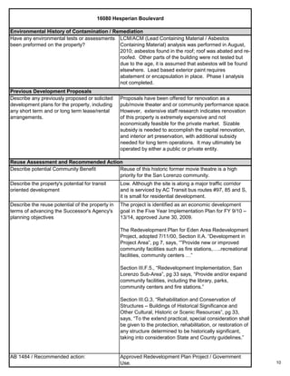 10
Describe the reuse potential of the property in
terms of advancing the Successor's Agency's
planning objectives
The project is identified as an economic development
goal in the Five Year Implementation Plan for FY 9/10 –
13/14, approved June 30, 2009.
The Redevelopment Plan for Eden Area Redevelopment
Project, adopted 7/11/00, Section II.A. “Development in
Project Area”, pg 7, says, “”Provide new or improved
community facilities such as fire stations,…..recreational
facilities, community centers …”
Section III.F.5., “Redevelopment Implementation, San
Lorenzo Sub-Area”, pg 33 says, “Provide and/or expand
community facilities, including the library, parks,
community centers and fire stations.”
Section III.G.3, “Rehabilitation and Conservation of
Structures – Buildings of Historical Significance and
Other Cultural, Historic or Scenic Resources”, pg 33,
says, “To the extend practical, special consideration shall
be given to the protection, rehabilitation, or restoration of
any structure determined to be historically significant,
taking into consideration State and County guidelines.”
AB 1484 / Recommended action: Approved Redevelopment Plan Project / Government
Use.
Reuse Assessment and Recommended Action
Describe potential Community Benefit Reuse of this historic former movie theatre is a high
priority for the San Lorenzo community.
Describe the property's potential for transit
oriented development
Low. Although the site is along a major traffic corridor
and is serviced by AC Transit bus routes #97, 85 and S,
it is small for residential development.
16080 Hesperian Boulevard
Proposals have been offered for renovation as a
pub/movie theater and or community performance space.
However, extensive staff research indicates renovation
of this property is extremely expensive and not
economically feasible for the private market. Sizable
subsidy is needed to accomplish the capital renovation,
and interior art preservation, with additional subsidy
needed for long term operations. It may ultimately be
operated by either a public or private entity.
Previous Development Proposals
Describe any previously proposed or solicited
development plans for the property, including
any short term and or long term lease/rental
arrangements.
Environmental History of Contamination / Remediation
Have any environmental tests or assessments
been preformed on the property?
LCM/ACM (Lead Containing Material / Asbestos
Containing Material) analysis was performed in August,
2010; asbestos found in the roof; roof was abated and re-
roofed. Other parts of the building were not tested but
due to the age, it is assumed that asbestos will be found
elsewhere. Lead based exterior paint requires
abatement or encapsulation in place. Phase I analysis
not completed.
 