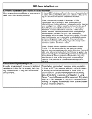 14
3295 Castro Valley Boulevard
Property has been actively marketed since acquisition,
both via an RFP process and wide informal solicitations.
A leading candidate was identified in June, 2012. A
Disposition and Development Agreement is currently
being drafted and negotiated, in anticipation of Long
Range Property Management Plan Approval. This site is
intended to be developed in conjunction with the Shared
Parking Lot property as described under 20853 Wilbeam
Avenue (map reference #5).
Previous Development Proposals
Describe any previously proposed or solicited
development plans for the property, including
any short term and or long term lease/rental
arrangements.
Environmental History of Contamination / Remediation
Have any environmental tests or assessments
been preformed on the property?
In August, 2010 asbestos was found in the roof; roof was abated and
re-roofed. Other parts of the building were not tested but due to the
age, it is assumed that asbestos will be found elsewhere.
Phase I Analysis was completed in September, 2010 for
hydrocarbons, soil contamination, water contamination and
LCM/ACM (Lead Containing Material / Asbestos Containing Material).
Lead based paint has not been tested for, but based on the age of
the building expected to be found at minimum on exterior paint.
Abatement or encapsulation will be necessary. Further testing
needed. Asbestos containing materials exist in building although
some abatement has been done since 1996. Abatement or
encapsulation will be necessary. Further testing needed. Hydraulic
piston freight elevator has the potential to have leaked into building
and surrounding soil, or may in the future. Property includes a
foundation dewatering system which pumps water directly into the
storm drain system. See Phase II below.
Phase II Analysis (Limited investigation report) was completed
October 2010; soil gas sampling; soil and grab ground water
sampling; sump pump water sampling; testing determined the ground
table water to be contaminated, likely from historical up-gradient dry
cleaning solvents; permit from State Regional Water Quality Control
Board (RWQCB) obtained; pretreatment system for sump pump
water installed in 2011. Water testing within acceptable range,
continues to be monitored on a quarterly basis and reported to
RWQCB.
 
